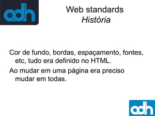 Web standards
História

Cor de fundo, bordas, espaçamento, fontes,
etc, tudo era definido no HTML.
Ao mudar em uma página era preciso
mudar em todas.

 