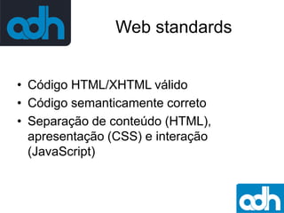 Web standards
• Código HTML/XHTML válido
• Código semanticamente correto
• Separação de conteúdo (HTML),
apresentação (CSS) e interação
(JavaScript)

 
