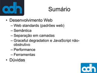 Sumário
• Desenvolvimento Web
– Web standards (padrões web)
– Semântica
– Separação em camadas
– Graceful degradation e JavaScript nãoobstrutivo
– Performance
– Ferramentas

• Dúvidas

 