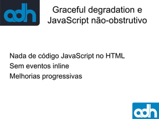Graceful degradation e
JavaScript não-obstrutivo

Nada de código JavaScript no HTML
Sem eventos inline
Melhorias progressivas

 