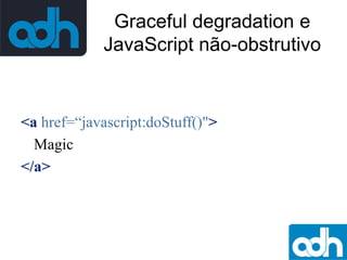 Graceful degradation e
JavaScript não-obstrutivo

<a href=“javascript:doStuff()">
Magic
</a>

 