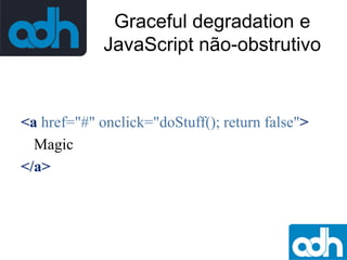 Graceful degradation e
JavaScript não-obstrutivo

<a href="#" onclick="doStuff(); return false">
Magic
</a>

 