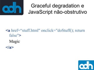 Graceful degradation e
JavaScript não-obstrutivo

<a href=“stuff.html" onclick="doStuff(); return
false">
Magic
</a>

 