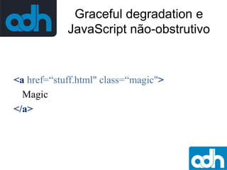 Graceful degradation e
JavaScript não-obstrutivo

<a href=“stuff.html" class=“magic">
Magic
</a>

 