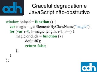 Graceful degradation e
JavaScript não-obstrutivo
window.onload = function () {
var magic = getElementsByClassName("magic");
for (var i=0, l=magic.length; i<l; i++) {
magic.onclick = function () {
doStuff();
return false;
};
}
};

 