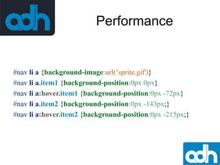 Performance

#nav li a {background-image:url(‘sprite.gif')}
#nav li a.item1 {background-position:0px 0px}
#nav li a:hover.item1 {background-position:0px -72px}
#nav li a.item2 {background-position:0px -143px;}
#nav li a:hover.item2 {background-position:0px -215px;}

 