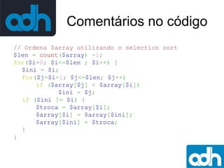Comentários no código
// Ordena $array utilizando o selection sort
$len = count($array) -1;
for($i=0; $i<=$len ; $i++) {
$ini = $i;
for($j=$i+1; $j<=$len; $j++)
if ($array[$j] < $array[$i])
$ini = $j;
if ($ini != $i) {
$troca = $array[$i];
$array[$i] = $array[$ini];
$array[$ini] = $troca;
}
}

 