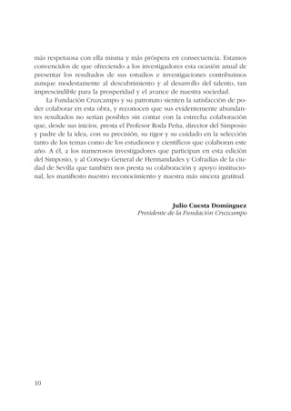 más respetuosa con ella misma y más próspera en consecuencia. Estamos 
convencidos de que ofreciendo a los investigadores esta ocasión anual de 
presentar los resultados de sus estudios e investigaciones contribuimos 
aunque modestamente al descubrimiento y al desarrollo del talento, tan 
imprescindible para la prosperidad y el avance de nuestra sociedad. 
10 
La Fundación Cruzcampo y su patronato sienten la satisfacción de po-der 
colaborar en esta obra, y reconocen que sus evidentemente abundan-tes 
resultados no serían posibles sin contar con la estrecha colaboración 
que, desde sus inicios, presta el Profesor Roda Peña, director del Simposio 
y padre de la idea, con su precisión, su rigor y su cuidado en la selección 
tanto de los temas como de los estudiosos y científicos que colaboran este 
año. A él, a los numerosos investigadores que participan en esta edición 
del Simposio, y al Consejo General de Hermandades y Cofradías de la ciu-dad 
de Sevilla que también nos presta su colaboración y apoyo institucio-nal, 
les manifiesto nuestro reconocimiento y nuestra más sincera gratitud. 
Julio Cuesta Domínguez 
Presidente de la Fundación Cruzcampo 
 