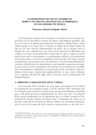 101 
LA HERMANDAD DEL DULCE NOMBRE DE 
MARÍA Y SAN MIGUEL ARCÁNGEL DE LA PARROQUIA 
DE SAN ISIDORO DE SEVILLA 
Francisco Manuel Delgado Aboza 
En el presente trabajo nos acercamos a la historia de la extinta cor-poración 
de luz del Dulce Nombre de María y San Miguel Arcángel, que 
tuvo su sede en la iglesia parroquial de San Isidoro, donde llegó a tener 
capilla propia, en la que hoy se venera la Virgen de la Salud, titular de 
una de las más clásicas hermandades de gloria de la ciudad. Para el 
estudio de esta cofradía hay que tener muy presente la dificultad que 
conlleva la escasa documentación conservada, lo que se agrava todavía 
mucho más en lo concerniente a su patrimonio artístico, casi inexistente 
en nuestros días o al menos en paradero desconocido. Por tanto, cuando 
comenzamos este proyecto nos encontramos con una hermandad prácti-camente 
olvidada por los historiadores, presentando numerosas incógni-tas 
por resolver. Con el propósito de solventar en la medida de lo posible 
estos interrogantes, analizamos su trayectoria desde sus inicios hasta los 
últimos años como corporación independiente, ya que como sabemos 
en la segunda década del siglo XIX se fusiona con la Hermandad del 
Despedimiento. 
1. Orígenes y adquisición de su capilla 
Es el cronista Félix González de León quien nos proporciona la fecha 
de aprobación de su primera regla, el 20 de abril de 1630, anotando que 
sus cofrades eran carniceros; datación que recoge José Bermejo, aclarando 
que a ella pertenecían los expendedores de carne de vaca1. La indicada 
fecha queda confirmada en el expediente que se realizó cuando la Her-mandad 
de Nuestra Señora del Buen Viaje y Tentación de Cristo en el 
Desierto, radicada en el barrio de Triana, solicita a la autoridad eclesiástica 
que se revisen las reglas de otras muchas corporaciones, ya que tras la fu- 
1 GONZÁLEZ DE LEÓN, Félix: Historia crítica y descriptiva de las cofradías de penitencia, sangre y luz, 
fundadas en la ciudad de Sevilla. Sevilla, 1852, p. 38; BERMEJO Y CARBALLO, José: Glorias religiosas 
de Sevilla. Sevilla, 1882, p. 111. 
 