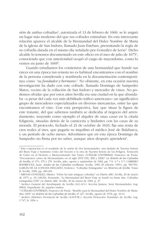 sión de ambas cofradías2, autorizada el 13 de febrero de 1660, se le asignó 
un lugar más moderno del que sus cofrades estimaban. En esta interesante 
relación aparece el alcalde de la Hermandad del Dulce Nombre de María 
de la iglesia de San Isidoro, llamado Juan Esteban, presentando la regla de 
su cofradía datada en el mismo día señalado por González de León3. Dicho 
alcalde lo tenemos documentado en este oficio en el mes de julio de 16754, 
conociendo que con anterioridad ocupó el cargo de mayordomo, como lo 
vemos en junio de 16695. 
102 
Cuando estudiamos los comienzos de una hermandad que hunde sus 
raíces en una época tan remota no es habitual encontrarnos con el nombre 
de la persona considerada y nombrada en la documentación contemporá-nea 
como “su fundador y hermano”. No obstante, en esta ocasión nuestra 
investigación ha dado con este cofrade, llamado Domingo de Sampedro 
Matos, vecino de la collación de San Isidoro y mercader de vinos. No po-demos 
olvidar que por estos años Sevilla era una ciudad en la que abunda-ba 
–a pesar del cada vez más debilitado tráfico americano– un significativo 
grupo de mercaderes especializados en diversas mercancías, entre las que 
encontramos el vino. Con esta perspectiva, hay que situar la figura de 
este tratante, del que sabemos también se dedicaba al negocio del arren-damiento, 
trayendo como ejemplo el alquiler de unas casas en la citada 
feligresía, situadas detrás de la carnicería y lindantes con las casas de su 
morada. El protocolo, fechado el 21 de octubre de 1633, fija una renta de 
cien reales al mes, que pagaría su inquilino el médico José de Balabarca, 
y un período de ocho meses. Advertimos que en esta época Domingo de 
Sampedro no firma por no saber, aunque años después aprenderá6. 
2 Esta corporación es el resultado de la unión de dos hermandades, una titulada de Nuestra Señora 
del Buen Viaje y Santísimo Cristo del Socorro y la otra de Nuestra Señora de los Peligros, Tentación 
de Cristo en el Desierto y Bienaventurado San Ginés. CUÉLLAR CONTRERAS, Francisco de Paula: 
“Documentos varios de Hermandades en el siglo XVII (XX, XXI y XXII)” en Boletín de las Cofradías 
de Sevilla, nº 274, 275 y 276. Sevilla, julio, agosto y septiembre de 1982, pp. 7-9, 4-7 y 5-7; CARRERO 
RODRÍGUEZ, Juan: Anales de las Cofradías sevillanas. Sevilla, 1984 (II edición, 1991), pp. 589-591; 
GARCÍA DE LA CONCHA DELGADO, Federico: “Cofradías Extinguidas” en Misterios de Sevilla. Tomo 
II. Sevilla, 1999, pp. 490-491. 
3 ARENAS GONZÁLEZ, Hilario: “Sobre las más antiguas cofradías” en Diario ABC. Sevilla, 20 de marzo 
de 1975, p. 19; GELÁN, Fernando: “La Hermandad del Buen Viaje se fundó en Santa Ana. Cofradías 
extinguidas (VII)” en Diario ABC. Sevilla, 20 de marzo de 1983, p. 27. 
4 Archivo General del Arzobispado de Sevilla (A.G.A.S.). Sección Justicia. Serie Hermandades. Leg. 
09832. Expediente 20, papeles sueltos. 
5 CUÉLLAR CONTRERAS, Francisco de Paula: “Retablo para la Hermandad del Dulce Nombre de María. 
Año 1669” en Boletín de las Cofradías de Sevilla, nº 227. Sevilla, agosto de 1978, pp. 10-11. 
6 Archivo Histórico Provincial de Sevilla (A.H.P.SE.). Sección Protocolos Notariales de Sevilla. Leg. 
1.747, fs. 939r.-v. 
 