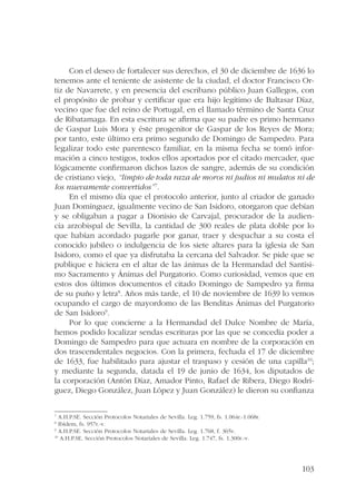 Con el deseo de fortalecer sus derechos, el 30 de diciembre de 1636 lo 
tenemos ante el teniente de asistente de la ciudad, el doctor Francisco Or-tiz 
de Navarrete, y en presencia del escribano público Juan Gallegos, con 
el propósito de probar y certificar que era hijo legítimo de Baltasar Díaz, 
vecino que fue del reino de Portugal, en el llamado término de Santa Cruz 
de Ribatamaga. En esta escritura se afirma que su padre es primo hermano 
de Gaspar Luis Mora y éste progenitor de Gaspar de los Reyes de Mora; 
por tanto, este último era primo segundo de Domingo de Sampedro. Para 
legalizar todo este parentesco familiar, en la misma fecha se tomó infor-mación 
a cinco testigos, todos ellos aportados por el citado mercader, que 
lógicamente confirmaron dichos lazos de sangre, además de su condición 
de cristiano viejo, “limpio de toda raza de moros ni judios ni mulatos ni de 
los nuevamente convertidos”7. 
En el mismo día que el protocolo anterior, junto al criador de ganado 
Juan Domínguez, igualmente vecino de San Isidoro, otorgaron que debían 
y se obligaban a pagar a Dionisio de Carvajal, procurador de la audien-cia 
arzobispal de Sevilla, la cantidad de 300 reales de plata doble por lo 
que habían acordado pagarle por ganar, traer y despachar a su costa el 
conocido jubileo o indulgencia de los siete altares para la iglesia de San 
Isidoro, como el que ya disfrutaba la cercana del Salvador. Se pide que se 
publique e hiciera en el altar de las ánimas de la Hermandad del Santísi-mo 
Sacramento y Ánimas del Purgatorio. Como curiosidad, vemos que en 
estos dos últimos documentos el citado Domingo de Sampedro ya firma 
de su puño y letra8. Años más tarde, el 10 de noviembre de 1639 lo vemos 
ocupando el cargo de mayordomo de las Benditas Ánimas del Purgatorio 
de San Isidoro9. 
Por lo que concierne a la Hermandad del Dulce Nombre de María, 
hemos podido localizar sendas escrituras por las que se concedía poder a 
Domingo de Sampedro para que actuara en nombre de la corporación en 
dos trascendentales negocios. Con la primera, fechada el 17 de diciembre 
de 1633, fue habilitado para ajustar el traspaso y cesión de una capilla10; 
y mediante la segunda, datada el 19 de junio de 1634, los diputados de 
la corporación (Antón Díaz, Amador Pinto, Rafael de Ribera, Diego Rodrí-guez, 
Diego González, Juan López y Juan González) le dieron su confianza 
103 
7 A.H.P.SE. Sección Protocolos Notariales de Sevilla. Leg. 1.759, fs. 1.064r.-1.068r. 
8 Ibídem, fs. 957r.-v. 
9 A.H.P.SE. Sección Protocolos Notariales de Sevilla. Leg. 1.768, f. 365v. 
10 A.H.P.SE. Sección Protocolos Notariales de Sevilla. Leg. 1.747, fs. 1.300r.-v. 
 