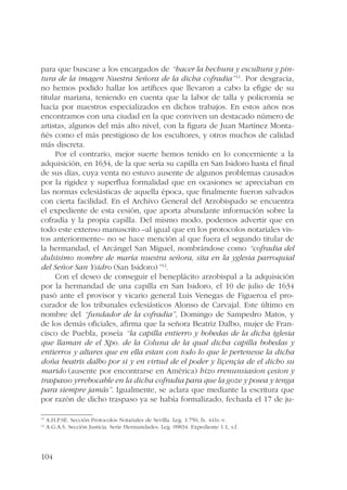para que buscase a los encargados de “hacer la hechura y escultura y pin-tura 
104 
de la imagen Nuestra Señora de la dicha cofradia”11. Por desgracia, 
no hemos podido hallar los artífices que llevaron a cabo la efigie de su 
titular mariana, teniendo en cuenta que la labor de talla y policromía se 
hacía por maestros especializados en dichos trabajos. En estos años nos 
encontramos con una ciudad en la que conviven un destacado número de 
artistas, algunos del más alto nivel, con la figura de Juan Martínez Monta-ñés 
como el más prestigioso de los escultores, y otros muchos de calidad 
más discreta. 
Por el contrario, mejor suerte hemos tenido en lo concerniente a la 
adquisición, en 1634, de la que sería su capilla en San Isidoro hasta el final 
de sus días, cuya venta no estuvo ausente de algunos problemas causados 
por la rigidez y superflua formalidad que en ocasiones se apreciaban en 
las normas eclesiásticas de aquella época, que finalmente fueron salvados 
con cierta facilidad. En el Archivo General del Arzobispado se encuentra 
el expediente de esta cesión, que aporta abundante información sobre la 
cofradía y la propia capilla. Del mismo modo, podemos advertir que en 
todo este extenso manuscrito –al igual que en los protocolos notariales vis-tos 
anteriormente– no se hace mención al que fuera el segundo titular de 
la hermandad, el Arcángel San Miguel, nombrándose como “cofradia del 
dulsisimo nombre de maria nuestra señora, sita en la yglesia parroquial 
del Señor San Ysidro (San Isidoro)”12. 
Con el deseo de conseguir el beneplácito arzobispal a la adquisición 
por la hermandad de una capilla en San Isidoro, el 10 de julio de 1634 
pasó ante el provisor y vicario general Luis Venegas de Figueroa el pro-curador 
de los tribunales eclesiásticos Alonso de Carvajal. Este último en 
nombre del “fundador de la cofradia”, Domingo de Sampedro Matos, y 
de los demás oficiales, afirma que la señora Beatriz Dalbo, mujer de Fran-cisco 
de Puebla, poseía “la capilla entierro y bobedas de la dicha iglesia 
que llaman de el Xpo. de la Coluna de la qual dicha capilla bobedas y 
entierros y altares que en ella estan con todo lo que le pertenesse la dicha 
doña beatris dalbo por si y en virtud de el poder y liçençia de el dicho su 
marido (ausente por encontrarse en América) hizo rrenunsiasion çesion y 
traspasso yrrebocable en la dicha cofradia para que la goze y posea y tenga 
para siempre jamás”. Igualmente, se aclara que mediante la escritura que 
por razón de dicho traspaso ya se había formalizado, fechada el 17 de ju- 
11 A.H.P.SE. Sección Protocolos Notariales de Sevilla. Leg. 1.750, fs. 441r.-v. 
12 A.G.A.S. Sección Justicia. Serie Hermandades. Leg. 09834. Expediente 1.1, s.f. 
 