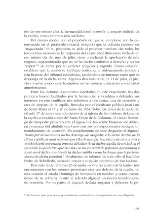 nio de ese mismo año, la hermandad tomó posesión y amparo judicial de 
la capilla, como veremos más adelante. 
Del mismo modo, con el propósito de que se cumpliese con lo de-terminado 
en el protocolo notarial, evitando que la cofradía pudiese ser 
“inquietada” en su posesión, se pide al provisor mandase dar todos los 
testimonios necesarios. La respuesta del citado juez diocesano, fechada en 
ese mismo día del mes de julio, viene a rechazar la aprobación de este 
negocio, argumentando que no se ha hecho conforme a derecho y no ser 
“capaz”13 de venta por su carácter religioso y sagrado. Como solución, 
establece que la cesión se verifique conforme al ordenamiento jurídico y 
con licencia del tribunal eclesiástico, prohibiéndose mientras tanto que se 
disponga de la dicha venta. Algunos días más tarde, el 21 de julio, el pro-visor 
vuelve a oponerse basándose en las mismas evidencias comentadas 
105 
anteriormente. 
Entre los distintos documentos insertados en este expediente, los dos 
primeros fueron facilitados por la hermandad y vendrían a defender sus 
intereses en este conflicto; nos referimos a dos cartas, una de posesión y 
otra de amparo de la capilla, firmadas por el escribano público Juan Luis 
de Santa María el 17 y 26 de junio de 1634. Sobre las cinco de la tarde del 
sábado 17 de junio, estando dentro de la iglesia de San Isidoro, delante de 
la capilla conocida como del Santo Cristo de la Columna, el citado Domin-go 
de Sampedro presentó ante el alguacil de los veinte Francisco de Alfaro, 
en presencia del aludido escribano con sus correspondientes testigos, un 
mandamiento de posesión. En cumplimiento de este despacho el alguacil 
“tomó por la mano a el dicho domingo de sanpedro e lo metió dentro de la 
dicha capilla el qual se paseó por ella de una parte a otra y de otra a otra y 
mudó el atril que estaba ensima del altar de la dicha capilla de un lado a el 
otro todo lo qual dixo que se asia e se iso en señal de posesion que tomaba e 
tomó en el dicho nombre de la dicha capilla e todo lo demas que le pertene-siere 
a la dicha posesion”. Finalmente, se informó de todo ello al bachiller 
Pedro de Rebolledo, sacristán mayor y capellán perpetuo de San Isidoro. 
Días más tarde, el lunes 26 de junio –sobre las cuatro de la tarde– nos 
encontramos con los mismos personajes otra vez delante de la capilla; en 
esta ocasión el citado Domingo de Sampedro en nombre y como mayor-domo 
de su cofradía mostró al referido alguacil un nuevo mandamiento 
de posesión. Por su parte, el alguacil declara amparar y defender la po- 
13 En derecho, apto para ejercer personalmente un derecho y el cumplimiento de una obligación. 
 