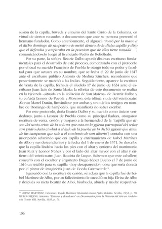 sesión de la capilla, bóveda y entierro del Santo Cristo de la Columna, en 
virtud de ciertos recaudos o documentos que ante su persona presentó el 
hermano fundador. Como anteriormente, el alguacil “tomó por la mano a 
el dicho domingo de sanpedro e lo metió dentro de la dicha capilla y dixo 
que el defendia y amparaba en la posesion que de ellas tiene tomada…”, 
comunicándoselo luego al licenciado Pedro de Rebolledo. 
106 
Por su parte, la señora Beatriz Dalbo aportó distintas escrituras funda-mentales 
para el desarrollo de este proceso, comenzando con el protocolo 
por el cual su marido Francisco de Puebla le otorgó todo su poder y facul-tad 
para que actuara en su nombre, que se fecha el 29 de junio de 1617 
ante el escribano público Antonio de Medina Sánchez; recordemos que 
posteriormente se marchó a las Indias. Seguidamente, aparece la escritura 
de venta de la capilla, fechada el aludido 17 de junio de 1634 ante el es-cribano 
Juan Luis de Santa María; la rúbrica de este documento se realiza 
en la vivienda –situada en la collación de San Marcos– de Beatriz Dalbo y 
su cuñada Leonor de Puebla y Moscoso, esta última viuda del veinticuatro 
Alonso Martel Durán, firmándose por ambas y uno de los testigos en nom-bre 
de Domingo de Sampedro, que manifiesta no saber escribir. 
Por este protocolo, doña Beatriz Dalbo y su marido como únicos ven-dedores, 
junto a Leonor de Puebla como su principal fiadora, otorgaron 
escritura de venta, cesión y traspaso a la hermandad de la “capilla que di-sen 
del santo cristo de la coluna que esta en la yglesia parroquial del señor 
san ysidro desta ciudad a el lado de la puerta de la dicha yglesia que disen 
de las campanas que sale a el combento de san alberto”; contaba con una 
inscripción aclarando que era capilla y enterramiento de Isabel Martínez 
de Albo y sus descendientes y la fecha del 1 de enero de 1571. Se describe 
que la capilla lindaba hacia los pies con el altar y entierro del matrimonio 
Juan Ruiz y Leonor Núñez y por el lado del altar mayor con el altar y en-tierro 
del veinticuatro Juan Bautista de Luque. Sabemos que este caballero 
concertó con el escultor y arquitecto Diego López Bueno el 7 de junio de 
1616 un retablo para su capilla –hoy desaparecido–, obra que sería dorada 
por el pintor de imaginería Juan de Uceda Castroverde14. 
Siguiendo con la escritura de cesión, se aclara que la capilla fue de Isa-bel 
Martínez de Albo, por su fallecimiento le sucedió su hija Elvira de Albo 
y después su nieta Beatriz de Albo; bisabuela, abuela y madre respectiva- 
14 LÓPEZ MARTÍNEZ, Celestino: Desde Martínez Montañés hasta Pedro Roldán. Sevilla, 1932, p. 70; 
MURO OREJÓN, Antonio: “Pintores y doradores” en Documentos para la Historia del Arte en Andalu-cía. 
Tomo VIII. Sevilla, 1935, p. 73. 
 