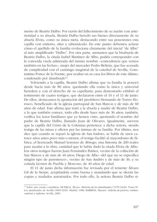 mente de Beatriz Dalbo. Por razón del fallecimiento de su madre con ante-rioridad 
a su abuela, Beatriz Dalbo heredó sus bienes directamente de su 
abuela Elvira, como su única nieta, destacando entre sus posesiones esta 
capilla con entierro, altar y tabernáculo. En este punto debemos aclarar 
cómo el apellido de la familia evoluciona claramente del inicial “de Albo” 
al más simplificado “Dalbo”. Por otra parte, anotamos que la bisabuela de 
Beatriz Dalbo, la citada Isabel Martínez de Albo, podría corresponder con 
la conocida viuda adinerada del mismo nombre –coincidencia que vemos 
también en las fechas–, mujer del mercader Pedro Beltrán, que fue acusada 
de complicidad con el canónigo magistral de la catedral de Sevilla, Cons-tantino 
Ponce de la Fuente, por ocultar en su casa los libros de este último, 
107 
condenado por alumbrado15. 
Volviendo a la capilla, Beatriz Dalbo afirma que su familia la poseyó 
desde hacía más de 80 años, quedando ella como la única y universal 
heredera y con el derecho de su capellanía; para demostrarlo exhibió el 
testimonio de cuatro testigos, que declararon entre el 10 y el 11 de junio. 
De ellos, destacamos la aportación del presbítero Hernando de Torres Ho-rosco, 
beneficiado de la iglesia parroquial de San Marcos y de más de 60 
años de edad. Este afirma que trató a la abuela y madre de Beatriz Dalbo, 
a la que también conoce, todo ello desde hace más de 36 años; también, 
verifica los lazos familiares que ya hemos visto, aportando el nombre del 
padre de Beatriz Dalbo, llamado Juan de Olivares. Igualmente, asevera 
que la capilla del Cristo de la Columna pertenece a dicha señora, siendo 
testigo de las misas y oficios por las ánimas de su familia. Por último, nos 
dice que cuando se reparó la iglesia de San Isidoro, se habla de unos ca-torce 
años antes poco más o menos, el testigo facilitó al mayordomo de fá-brica, 
el licenciado Manuel Lorenzo de Abrego, una limosna de 200 reales 
para ayudar a la obra, cantidad que le había dado la citada Elvira de Albo. 
Los otros testigos fueron Juan Fernández Ibáñez, vecino de la collación de 
San Marcos y de más de 40 años; Diego de Albo –del que no se especifica 
ningún tipo de parentesco–, vecino de San Andrés y de más de 36; y su 
cuñada Leonor de Puebla y Moscoso, de 40 años de edad. 
El 11 de junio dicha información fue revisada por el teniente Álvaro 
Gil de la Sierpe, aceptándola como buena y mandando que se dieran las 
copias y traslados autorizados. Por todo ello, la señora Beatriz Dalbo si- 
15 Sobre este asunto consúltese: HUERGA, Álvaro: Historia de los alumbrados (1570-1630). Tomo IV. 
Los alumbrados de Sevilla (1605-1630). Madrid, 1988; BARRIOS, Manuel: Galería de pícaros, embau-cadoras 
y rufianes. Sevilla, 2000. 
 
