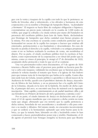 gue con la venta y traspaso de la capilla con todo lo que le pertenece; se 
habla de bóvedas, altar y tabernáculo, a los oficiales y hermanos de esta 
corporación y en su nombre a Domingo de Sampedro Matos, “su fundador 
y hermano”. El negocio se hacía libre de cualquier obligación o hipoteca, 
conviniéndose un precio justo valorado en la cuantía de 3.300 reales de 
vellón, que pagó la cofradía a la citada señora por mano del fundador en 
presencia del escribano público Juan Luis de Santa María, declarándose 
por Domingo de Sampedro que dicha cantidad eran bienes propios de 
la misma. Por esta escritura se acuerda como condición particular que la 
hermandad no sacase de la capilla los cuerpos o huesos que estaban allí 
enterrados, pertenecientes a sus fundadores y descendientes. En caso de 
hacerlo se perdía el derecho a la capilla, volviendo a su antigua propietaria 
como si no se hubiera realizado la escritura de venta, sin reembolsar el 
dinero. Por su parte, el citado escribano público leyó la escritura al fun-dador, 
108 
como representante de la corporación y en virtud del poder que la 
misma, como ya vimos al principio, le otorgó el 17 de diciembre de 1633, 
aceptando dicho protocolo y todo lo que en él se contiene. 
Una vez presentados todos estos documentos, el 5 de agosto de 1634 
tenemos a Beatriz Dalbo ante el provisor para pedirle su licencia para lle-var 
a cabo este traspaso, validando las escrituras que se hicieran para ello; 
además le solicita mandar al notario que fuese a la iglesia de San Isidoro 
para que tomase nota de la inscripción que había en la capilla. Cuatro días 
más tarde Luis de Celada, notario público y apostólico y oficial mayor de la 
Audiencia de Sevilla, quedó con el presbítero Antonio de Anaya, mayordo-mo 
de fábrica de San Isidoro, y en su presencia fue a la capilla del Cristo 
de la Columna, situada en la nave de la Epístola. En medio de dicha capi-lla, 
al principio del arco, se encontró una losa de mármol con la siguiente 
inscripción: “Esta capilla y enterramiento es de ysabel martinez Albo y de 
sus herederos en Primero de henero de mil y quinientos y setenta y uno”. 
Por su parte, el citado Antonio de Anaya en declaración ante el pro-visor 
el 12 de agosto manifiesta que con respecto a dicha cesión no tenía 
nada que alegar, afirmando que era notorio que la capilla pertenecía a 
dicha señora, heredada de sus ascendientes y acudiendo a ella para ente-rrar 
a su madre y difuntos. Del mismo modo, no encuentra inconveniente 
a que se cediese a la hermandad, opinando que sería bueno para la fá-brica, 
ya que la trataría bien, labrando en ella y luciéndola como lo han 
comenzado a hacer, pretendiéndose poner reja y retablo. Finalmente, el 21 
de agosto el provisor Luis Venegas otorgaba su licencia para que Beatriz 
 