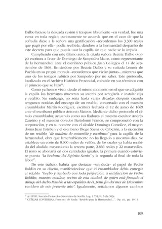 Dalbo hiciese la deseada cesión y traspaso libremente –en verdad, fue una 
venta en toda regla–; curiosamente se acuerda que en el caso de que la 
cofradía diese a la señora una gratificación –recordemos los 3.300 reales 
que pagó por ella– podía recibirla, dándose a la hermandad despacho de 
este decreto para que pueda usar la capilla sin que nadie se lo impida. 
Cumpliendo con este último auto, la citada señora Beatriz Dalbo otor-gó 
escritura a favor de Domingo de Sampedro Matos, como representante 
de la hermandad, ante el escribano público Juan Gallegos el 14 de sep-tiembre 
de 1634, firmándose por Beatriz Dalbo y su cuñada Leonor de 
Puebla en su propia morada –recordemos que vivían juntas–, mientras que 
uno de los testigos rubricó por Sampedro por no saber. Este protocolo, 
localizado en el Archivo Histórico Provincial, coincide en sus términos con 
el primero que se hizo16. 
Como ya hemos visto, desde el mismo momento en el que se adquirió 
la capilla los hermanos muestran su interés por arreglarla e instalar reja 
y retablo. Sin embargo, no sería hasta varias décadas después cuando 
tengamos noticias del encargo de un retablo, concertado con el maestro 
ensamblador Martín Rodríguez, escritura fechada el 12 de junio de 1669 
ante el escribano público Antonio Mateos. Mediante dicho protocolo el ci-tado 
ensamblador, actuando como sus fiadores el maestro escultor Andrés 
Cansino y el maestro dorador Bartolomé Franco, se comprometió con la 
corporación, y en su nombre con el alcalde Domingo González, el mayor-domo 
Juan Esteban y el escribano Diego Sáenz de Cabezón, a la ejecución 
de un retablo “de madera de ensamble y escultura” para la capilla de la 
hermandad, obra que lamentablemente no ha llegado a nuestros días. Se 
establece un coste de 8.000 reales de vellón, de los cuales ya había recibi-do 
del aludido mayordomo la tercera parte, 2.666 reales y 22 maravedíes. 
El resto se abonaría en dos cantidades iguales, la primera cuando estuvie-se 
puesta “la hechura del Espíritu Santo” y la segunda al final de toda la 
109 
labor17. 
De este trabajo, habría que destacar –sin duda– el papel de Pedro 
Roldán en su diseño, manifestándose que el ensamblador debía entregar 
el retablo “hecho y acabado con toda perfección, a satisfacción de Pedro 
Roldán, maestro escultor, vecino de esta ciudad, de quien está firmado el 
dibujo del dicho Retablo a las espaldas de él, para fin del mes de Diciembre 
venidero de este presente año”. Igualmente, señalamos algunos cambios 
16 A.H.P.SE. Sección Protocolos Notariales de Sevilla. Leg. 1.751, fs. 545r.-563r. 
17 CUÉLLAR CONTRERAS, Francisco de Paula: “Retablo para la Hermandad…”. Op. cit., pp. 10-11. 
 
