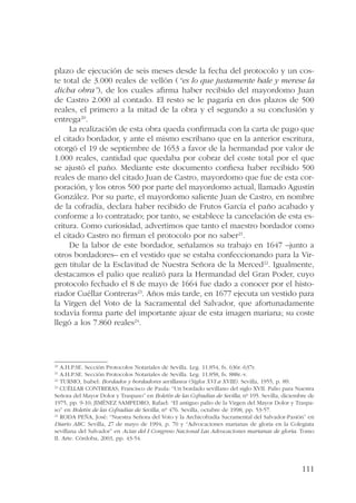 plazo de ejecución de seis meses desde la fecha del protocolo y un cos-te 
total de 3.000 reales de vellón (“es lo que justamente bale y merese la 
dicha obra”), de los cuales afirma haber recibido del mayordomo Juan 
de Castro 2.000 al contado. El resto se le pagaría en dos plazos de 500 
reales, el primero a la mitad de la obra y el segundo a su conclusión y 
entrega20. 
La realización de esta obra queda confirmada con la carta de pago que 
el citado bordador, y ante el mismo escribano que en la anterior escritura, 
otorgó el 19 de septiembre de 1653 a favor de la hermandad por valor de 
1.000 reales, cantidad que quedaba por cobrar del coste total por el que 
se ajustó el paño. Mediante este documento confiesa haber recibido 500 
reales de mano del citado Juan de Castro, mayordomo que fue de esta cor-poración, 
y los otros 500 por parte del mayordomo actual, llamado Agustín 
González. Por su parte, el mayordomo saliente Juan de Castro, en nombre 
de la cofradía, declara haber recibido de Frutos García el paño acabado y 
conforme a lo contratado; por tanto, se establece la cancelación de esta es-critura. 
Como curiosidad, advertimos que tanto el maestro bordador como 
111 
el citado Castro no firman el protocolo por no saber21. 
De la labor de este bordador, señalamos su trabajo en 1647 –junto a 
otros bordadores– en el vestido que se estaba confeccionando para la Vir-gen 
titular de la Esclavitud de Nuestra Señora de la Merced22. Igualmente, 
destacamos el palio que realizó para la Hermandad del Gran Poder, cuyo 
protocolo fechado el 8 de mayo de 1664 fue dado a conocer por el histo-riador 
Cuéllar Contreras23. Años más tarde, en 1677 ejecuta un vestido para 
la Virgen del Voto de la Sacramental del Salvador, que afortunadamente 
todavía forma parte del importante ajuar de esta imagen mariana; su coste 
llegó a los 7.860 reales24. 
20 A.H.P.SE. Sección Protocolos Notariales de Sevilla. Leg. 11.854, fs. 636r.-637r. 
21 A.H.P.SE. Sección Protocolos Notariales de Sevilla. Leg. 11.858, fs. 888r.-v. 
22 TURMO, Isabel: Bordados y bordadores sevillanos (Siglos XVI a XVIII). Sevilla, 1955, p. 89. 
23 CUÉLLAR CONTRERAS, Francisco de Paula: “Un bordado sevillano del siglo XVII. Palio para Nuestra 
Señora del Mayor Dolor y Traspaso” en Boletín de las Cofradías de Sevilla, nº 195. Sevilla, diciembre de 
1975, pp. 9-10; JIMÉNEZ SAMPEDRO, Rafael: “El antiguo palio de la Virgen del Mayor Dolor y Traspa-so” 
en Boletín de las Cofradías de Sevilla, nº 476. Sevilla, octubre de 1998, pp. 53-57. 
24 RODA PEÑA, José: “Nuestra Señora del Voto y la Archicofradía Sacramental del Salvador-Pasión” en 
Diario ABC. Sevilla, 27 de mayo de 1994, p. 70 y “Advocaciones marianas de gloria en la Colegiata 
sevillana del Salvador” en Actas del I Congreso Nacional Las Advocaciones marianas de gloria. Tomo 
II. Arte. Córdoba, 2003, pp. 43-54. 
 