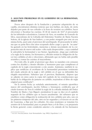 2. Algunos problemas en el gobierno de la hermandad, 
siglo XVII 
112 
Pocos años después de la fundación y posterior adquisición de su 
capilla, encontramos distintas noticias que nos hablan, sin duda, de cierta 
dejadez por parte de sus cofrades a la hora de reunirse en cabildos, hacer 
elecciones y fiscalizar las cuentas. El 30 de marzo de 1647 el procurador 
de los tribunales eclesiásticos, Lorenzo de Vera, en nombre de Gonzalo de 
Silva, mayordomo de la Cofradía del Dulcísimo Nombre de María Nuestra 
Señora, de la iglesia de San Isidoro, y con poder otorgado por este en esa 
misma fecha, pasó ante el provisor del arzobispado. El procurador le infor-ma 
que su parte lleva dos años ocupando dicho cargo y que de “su casa” 
ha gastado en las festividades, memorias y demás necesidades de la cor-poración 
más de nueve mil reales –cifra nada despreciable–, cuya cantidad 
le adeudaba la hermandad y sus bienes. Igualmente, alega que conforme 
a la regla de la misma, los hermanos y oficiales tenían la obligación de ha-cer 
tres cabildos al año y elecciones, afirmando que no había sido posible 
reunirlos y tomar las cuentas al mayordomo. 
Por todo ello, le pide al provisor que diese su mandato con censuras 
contra los alcaldes y demás oficiales y hermanos para que cumpliesen el 
capítulo de la regla concerniente a este asunto. Asimismo, también le su-plica 
que notificase al escribano de la hermandad presentase testimonio 
del citado artículo de la regla y del cabildo en el que su defendido fue 
elegido mayordomo. Sabemos que el provisor, finalmente, dispuso que 
se adjunte en estos autos la copia del capítulo de las constituciones que 
habla de la obligación de juntarse en cabildo, trayéndose el libro de regla 
original para certificarla25. 
En la misma fecha ya señalada anteriormente, el notario apostólico 
mayor del arzobispado, Jacobo Velloso y Sotomayor, certificaba que el 
citado Lorenzo de Vera le exhibió la regla de la cofradía titulada del Dulce 
Nombre de María y San Miguel, anotándose lo que se dice en el capítulo 
segundo de los cabildos que se hacen anualmente. Así sabemos que se 
establece como obligación la realización de tres cabildos por año, uno en 
las primeras témporas del año, otro en las segundas y el tercero en un día 
de Cuaresma, a fijar por los cofrades. En estas reuniones se tratarían los 
asuntos de la hermandad, para su propio bien y el de Dios, y se prepararía 
la fiesta general; como condición anterior a la entrada de los hermanos 
25 A.G.A.S. Sección Justicia. Serie Hermandades. Leg. 09832. Expediente 3, s.f. 
 