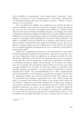 en los cabildos, se congregaban “con el mayor amor y voluntad” y arro-dillados 
se rezaría tres veces el padrenuestro y el avemaría, ofreciéndose 
a la Santísima Trinidad para que concediera su gracia y obtener el mayor 
acierto en sus decisiones. 
Una vez dentro del cabildo, no se podía jurar en nombre de Dios ni 
realizar cualquier otro juramento, bajo pena de pagar un real de limosna 
por cada vez. Por otra parte, el hermano que hubiere de “hablar y dezir 
alguna razon sea con mucha humildad y en pie y con la Regla en la mano 
y mientras un Hermano hablare no hable el otro y el que hablare sin tener 
la Regla en la mano sea penado por cada vez un Real y ninguno entre con 
armas de que pague medio Real para la zera de la dicha cofradia”. Por 
último, se prohíbe revelar lo hablado en el cabildo a toda persona que no 
fuese hermano, estableciendo una multa de dos libras de cera, que se du-plicaría 
si alguno rogase por ello. Finalmente, el 2 de abril de ese mismo 
año se mandó despachar el mandamiento que se solicitaba, incluyendo la 
mencionada regla26. 
Dentro de la organización interna de una hermandad en esta época 
resulta fundamental el papel del mayordomo, cargo que se convierte en el 
que más obligaciones tenía en el gobierno de cualquier cofradía. Por ello, 
nos parece significativo el hecho de que tengamos dos sucesos casi iguales 
en tan solo diez años de diferencia, cuando dos mayordomos reclaman a 
la autoridad eclesiástica dimitir. Efectivamente, en el primer caso habla-mos 
de la petición del mayordomo Pedro Durán al provisor para dejar 
su cargo, fechada el 12 de junio de 1665. Este justifica su decisión en los 
muchos achaques que padecía y en sus cuantiosas ocupaciones, lo que le 
impedía hacer frente a las responsabilidades de su oficio, argumentando 
que la hermandad se vería afectada y perjudicada en algunas de sus fies-tas. 
Igualmente, afirma que entre los hermanos había otros muchos, que 
se encontraban desocupados, capacitados para “usar” dicho trabajo; por 
tanto, le comunica que desistía del mismo y que pronto daría cuenta de 
las entradas y salidas de su mandato. Finalmente, le suplica que admitiese 
su renuncia y mandase notificar a los hermanos mayores, alcaldes y demás 
oficiales nombrasen uno nuevo. En ese mismo día el provisor Diego de 
Treviño ordena dar traslado de esta cuestión a la corporación, establecien-do 
un plazo de tres días para responder. En la misma fecha se lleva a cabo 
la notificación al alcalde Sebastián de Hera, al prioste Juan de Castro y al 
113 
26 Ibídem. 
 