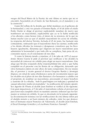 suegro del fiscal Mateo de la Puerta; de este último se anota que no se 
encontró, buscándolo en el barrio de San Bernardo, en el matadero y en 
la carnicería27. 
114 
Como fiel reflejo de la desidia que debió instalarse en el gobierno de 
la hermandad, y una vez pasado el término fijado, el 16 de junio el citado 
Pedro Durán se dirige al provisor suplicándole mandase de nuevo que 
nombrasen un mayordomo, explicándole que ya se le había notificado 
a los oficiales, como hemos visto, el deseo de su renuncia, de lo que no 
harían mucho caso ya que el aludido mayordomo les acusa de rebeldía. 
La respuesta del doctor Treviño, fechada el 25 de junio, fue bastante más 
contundente, ordenando que el mayordomo diese las cuentas, notificando 
a los demás oficiales las tomasen y designasen contadores que las fisca-lizasen; 
igualmente, dictamina que eligiesen un nuevo mayordomo para 
administrar la hermandad y que todo ello se cumpliese, bajo pena de ex-comunión 
mayor, en el vencimiento de tres días. 
Y como la historia tiende a repetirse, el 2 de julio de 1675 el mayor-domo 
Alonso García le pide al provisor que notificase a los alcaldes la 
necesidad de convocar un cabildo para elegir un nuevo mayordomo. Este 
alega que llevaba ocupando dicha responsabilidad dos años y que había 
cumplido en el presente con las fiestas de su obligación, deseando que 
otros hermanos entren en este oficio de tanto compromiso. En ese mismo 
día, el provisor y vicario general el doctor Gregorio Bastán y Arostegui 
dispuso, en virtud de santa obediencia y pena de excomunión mayor, que 
los alcaldes en el plazo de tres días llamasen a los hermanos a cabildo con 
el propósito de nombrar un mayordomo, procurando el mejor beneficio 
y aumento de la cofradía, “todo lo qual hagan con toda paz y quietud sin 
causar aluorotos ruidos ni escandalos”. La notificación del notario apostó-lico 
Agustín de Ybarra al alcalde Juan Esteban se verificó al día siguiente. 
Con gran impaciencia, el 5 de julio el mayordomo solicita al provisor que 
para tener más cumplido efecto su mandato anterior, ordenase que los her-manos 
se reúnan en cabildo, lo que es decretado en la jornada siguiente. 
La documentación termina con las notificaciones de esta última orden por 
el aludido notario a un buen número de cofrades, entre los que destaca-mos 
el hermano mayor Francisco de Valenzuela, el alcalde Juan Esteban, 
el fiscal Domingo González y el escribano Francisco Naranjo28. 
27 A.G.A.S. Sección Justicia. Serie Hermandades. Leg. 09832. Expediente 20, papeles sueltos. 
28 Ibídem. 
 