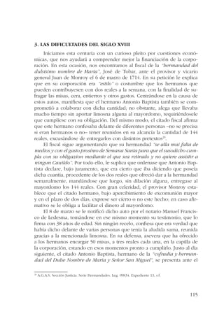 115 
3. Las dificultades del siglo XVIII 
Iniciamos esta centuria con un curioso pleito por cuestiones econó-micas, 
que nos ayudará a comprender mejor la financiación de la corpo-ración. 
En esta ocasión, nos encontramos al fiscal de la “hermandad del 
dulsisimo nombre de Maria”, José de Tobar, ante el provisor y vicario 
general Juan de Monroy el 6 de marzo de 1714. En su petición le explica 
que en su corporación era “estilo” o costumbre que los hermanos que 
pueden contribuyesen con dos reales a la semana, con la finalidad de su-fragar 
las misas, cera, entierros y otros gastos. Centrándose en la causa de 
estos autos, manifiesta que el hermano Antonio Baptista también se com-prometió 
a colaborar con dicha cantidad; no obstante, alega que llevaba 
mucho tiempo sin aportar limosna alguna al mayordomo, requiriéndosele 
que cumpliese con su obligación. Del mismo modo, el citado fiscal afirma 
que este hermano confesaba delante de diferentes personas –no se precisa 
si eran hermanos o no– tener reunidos en su alcancía la cantidad de 144 
reales, excusándose de entregarlos con distintos pretextos29. 
El fiscal sigue argumentando que su hermandad “se alla mui falta de 
medios y con el gasto prosimo de Semana Santa para que el susodicho cum-pla 
con su obligazion mediante el que sea retirado y no quiere assistir a 
ningun Cauildo”. Por todo ello, le suplica que ordenase que Antonio Bap-tista 
declare, bajo juramento, que era cierto que iba diciendo que poseía 
dicha cuantía, procedente de los dos reales que ofreció dar a la hermandad 
semanalmente, mandándose que luego, sin dilación alguna, entregase al 
mayordomo los 144 reales. Con gran celeridad, el provisor Monroy esta-blece 
que el citado hermano, bajo apercibimiento de excomunión mayor 
y en el plazo de dos días, exprese ser cierto o no este hecho; en caso afir-mativo 
se le obliga a facilitar el dinero al mayordomo. 
El 8 de marzo se le notificó dicho auto por el notario Manuel Francis-co 
de Ledesma, tomándose en ese mismo momento su testimonio, que lo 
firma con 38 años de edad. Sin ningún recelo, confiesa que era verdad que 
había dicho delante de varias personas que tenía la aludida suma, reunida 
gracias a la mencionada limosna. En su defensa, asevera que ha ofrecido 
a los hermanos encargar 50 misas, a tres reales cada una, en la capilla de 
la corporación, estando en esos momentos pronto a cumplirlo. Justo al día 
siguiente, el citado Antonio Baptista, hermano de la “cofradia y herman-dad 
del Dulse Nombre de Maria y Señor San Miguel”, se presenta ante el 
29 A.G.A.S. Sección Justicia. Serie Hermandades. Leg. 09834. Expediente 13, s.f. 
 