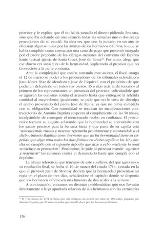 provisor y le explica que él no había juntado el dinero pidiendo limosna, 
sino que iba echando en una alcancía todas las semanas uno o dos reales 
procedentes de su caudal. Su idea era que con lo juntado en un año se 
oficiaran algunas misas por las ánimas de los hermanos difuntos, lo que se 
había cumplido como consta por una carta de pago que presentó otorgada 
por el padre prepósito de los clérigos menores del convento del Espíritu 
Santo (actual iglesia de Santa Cruz), José de Reina30. Por tanto, alega que 
ese dinero era suyo y no de la hermandad, suplicando al provisor que no 
favoreciese a la parte contraria. 
116 
Ante la complejidad que estaba tomando este asunto, el fiscal otorga 
el 12 de marzo su poder a los procuradores de los tribunales eclesiásticos 
Juan López Díaz de Mendoza y José de Esquivel, con el propósito de que 
pudieran defenderle en todos sus pleitos. Dos días más tarde tenemos al 
primero de los representantes en presencia del provisor, solicitándole que 
se agraven las censuras contra el acusado hasta que entregase la referida 
cantidad al mayordomo; igualmente, se pide que no le sirva de disculpa 
el recibo presentado del padre José de Reina, ya que no había cumplido 
con su obligación. Con rotundidad se recalcan las manifestaciones con-tradictorias 
de Antonio Baptista respecto al cumplimiento de las 50 misas, 
inculpándole de conseguir el mencionado recibo en confianza. El procu-rador 
termina su alegato aclarando que la hermandad se encontraba con 
los gastos precisos para la Semana Santa y que parte de su capilla está 
“amenasando ruinas y nesesita repararla prontamente y constandole a el 
dicho Antonio Baptista como hermano que dicha hermandad tiene su ca-pellan 
que diga misa todos los dias festiuos en dicha capilla a las 10 y me-dia 
no cumplio con el supuesto deposito que dize a echo mediante lo qual 
se excluye su pretension”. Finalmente, le pide al provisor mande “agravar 
y reagravar” las censuras contra el denunciado hasta que cumpla con el 
depósito. 
La última referencia que tenemos de este conflicto, del que ignoramos 
su resolución final, se fecha el 16 de marzo del citado 1714, jornada en la 
que el provisor Juan de Monroy decreta que la hermandad presentase su 
regla en el plazo de tres días, señalándose el capítulo donde se disponía 
que los hermanos ofreciesen una limosna de dos reales a la semana. 
A continuación, entramos en distintas problemáticas que nos llevarán 
directamente a la ya apuntada relación de sus hermanos con las carnicerías 
30 El 7 de marzo de 1714 se firma por este religioso un recibo por valor de 150 reales, pagados por 
Antonio Baptista por 50 misas rezadas que mandó decir por los hermanos difuntos. 
 