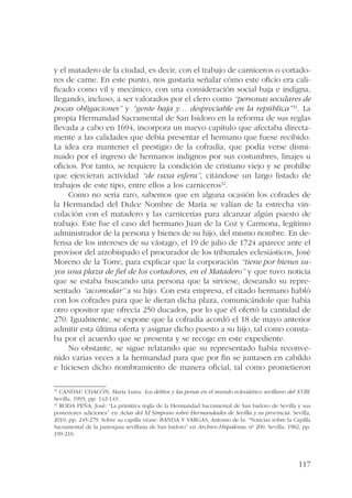 y el matadero de la ciudad, es decir, con el trabajo de carniceros o cortado-res 
de carne. En este punto, nos gustaría señalar cómo este oficio era cali-ficado 
como vil y mecánico, con una consideración social baja e indigna, 
llegando, incluso, a ser valorados por el clero como “personas seculares de 
pocas obligaciones” y “gente baja y… despreciable en la república”31. La 
propia Hermandad Sacramental de San Isidoro en la reforma de sus reglas 
llevada a cabo en 1694, incorpora un nuevo capítulo que afectaba directa-mente 
a las calidades que debía presentar el hermano que fuese recibido. 
La idea era mantener el prestigio de la cofradía, que podía verse dismi-nuido 
por el ingreso de hermanos indignos por sus costumbres, linajes u 
oficios. Por tanto, se requiere la condición de cristiano viejo y se prohíbe 
que ejercieran actividad “de vaxa esfera”, citándose un largo listado de 
trabajos de este tipo, entre ellos a los carniceros32. 
Como no sería raro, sabemos que en alguna ocasión los cofrades de 
la Hermandad del Dulce Nombre de María se valían de la estrecha vin-culación 
con el matadero y las carnicerías para alcanzar algún puesto de 
trabajo. Este fue el caso del hermano Juan de la Coz y Carmona, legítimo 
administrador de la persona y bienes de su hijo, del mismo nombre. En de-fensa 
de los intereses de su vástago, el 19 de julio de 1724 aparece ante el 
provisor del arzobispado el procurador de los tribunales eclesiásticos, José 
Moreno de la Torre, para explicar que la corporación “tiene por bienes su-yos 
una plaza de fiel de los cortadores, en el Matadero” y que tuvo noticia 
que se estaba buscando una persona que la sirviese, deseando su repre-sentado 
“acomodar” a su hijo. Con esta empresa, el citado hermano habló 
con los cofrades para que le dieran dicha plaza, comunicándole que había 
otro opositor que ofrecía 250 ducados, por lo que él ofertó la cantidad de 
270. Igualmente, se expone que la cofradía acordó el 18 de mayo anterior 
admitir esta última oferta y asignar dicho puesto a su hijo, tal como consta-ba 
por el acuerdo que se presenta y se recoge en este expediente. 
No obstante, se sigue relatando que su representado había reconve-nido 
varias veces a la hermandad para que por fin se juntasen en cabildo 
e hiciesen dicho nombramiento de manera oficial, tal como prometieron 
31 CANDAU CHACÓN, María Luisa: Los delitos y las penas en el mundo eclesiástico sevillano del XVIII. 
Sevilla, 1993, pp. 142-143. 
32 RODA PEÑA, José: “La primitiva regla de la Hermandad Sacramental de San Isidoro de Sevilla y sus 
posteriores adiciones” en Actas del XI Simposio sobre Hermandades de Sevilla y su provincia. Sevilla, 
2010, pp. 245-279. Sobre su capilla véase: BANDA Y VARGAS, Antonio de la: “Noticias sobre la Capilla 
Sacramental de la parroquia sevillana de San Isidoro” en Archivo Hispalense, nº 200. Sevilla, 1982, pp. 
199-210. 
117 
 