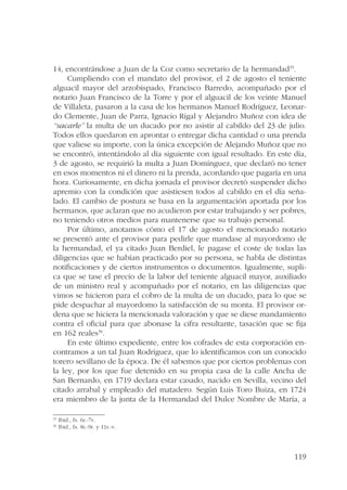 14, encontrándose a Juan de la Coz como secretario de la hermandad35. 
Cumpliendo con el mandato del provisor, el 2 de agosto el teniente 
alguacil mayor del arzobispado, Francisco Barredo, acompañado por el 
notario Juan Francisco de la Torre y por el alguacil de los veinte Manuel 
de Villaleta, pasaron a la casa de los hermanos Manuel Rodríguez, Leonar-do 
Clemente, Juan de Parra, Ignacio Rigal y Alejandro Muñoz con idea de 
“sacarle” la multa de un ducado por no asistir al cabildo del 23 de julio. 
Todos ellos quedaron en aprontar o entregar dicha cantidad o una prenda 
que valiese su importe, con la única excepción de Alejando Muñoz que no 
se encontró, intentándolo al día siguiente con igual resultado. En este día, 
3 de agosto, se requirió la multa a Juan Domínguez, que declaró no tener 
en esos momentos ni el dinero ni la prenda, acordando que pagaría en una 
hora. Curiosamente, en dicha jornada el provisor decretó suspender dicho 
apremio con la condición que asistiesen todos al cabildo en el día seña-lado. 
El cambio de postura se basa en la argumentación aportada por los 
hermanos, que aclaran que no acudieron por estar trabajando y ser pobres, 
no teniendo otros medios para mantenerse que su trabajo personal. 
Por último, anotamos cómo el 17 de agosto el mencionado notario 
se presentó ante el provisor para pedirle que mandase al mayordomo de 
la hermandad, el ya citado Juan Berdiel, le pagase el coste de todas las 
diligencias que se habían practicado por su persona, se habla de distintas 
notificaciones y de ciertos instrumentos o documentos. Igualmente, supli-ca 
que se tase el precio de la labor del teniente alguacil mayor, auxiliado 
de un ministro real y acompañado por el notario, en las diligencias que 
vimos se hicieron para el cobro de la multa de un ducado, para lo que se 
pide despachar al mayordomo la satisfacción de su monta. El provisor or-dena 
que se hiciera la mencionada valoración y que se diese mandamiento 
contra el oficial para que abonase la cifra resultante, tasación que se fija 
en 162 reales36. 
En este último expediente, entre los cofrades de esta corporación en-contramos 
a un tal Juan Rodríguez, que lo identificamos con un conocido 
torero sevillano de la época. De él sabemos que por ciertos problemas con 
la ley, por los que fue detenido en su propia casa de la calle Ancha de 
San Bernardo, en 1719 declara estar casado, nacido en Sevilla, vecino del 
citado arrabal y empleado del matadero. Según Luis Toro Buiza, en 1724 
era miembro de la junta de la Hermandad del Dulce Nombre de María, a 
119 
35 Ibid., fs. 6r.-7v. 
36 Ibid., fs. 8r.-9r. y 11r.-v. 
 