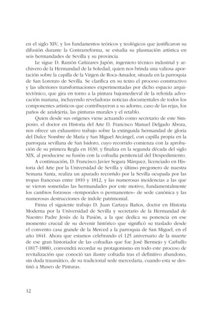 en el siglo XIV, y los fundamentos teóricos y teológicos que justificaron su 
difusión durante la Contrarreforma, se estudia su plasmación artística en 
seis hermandades de Sevilla y su provincia. 
12 
Le sigue D. Ramón Cañizares Japón, ingeniero técnico industrial y ar-chivero 
de la Hermandad de la Soledad, quien nos brinda una valiosa apor-tación 
sobre la capilla de la Virgen de Roca-Amador, situada en la parroquia 
de San Lorenzo de Sevilla. Se clarifica en su texto el proceso constructivo 
y las ulteriores transformaciones experimentadas por dicho espacio arqui-tectónico, 
que gira en torno a la pintura bajomedieval de la referida advo-cación 
mariana, incluyendo reveladoras noticias documentales de todos los 
componentes artísticos que contribuyeron a su adorno, caso de las rejas, los 
paños de azulejería, las pinturas murales y el retablo. 
Quien desde sus orígenes viene actuando como secretario de este Sim-posio, 
el doctor en Historia del Arte D. Francisco Manuel Delgado Aboza, 
nos ofrece un exhaustivo trabajo sobre la extinguida hermandad de gloria 
del Dulce Nombre de María y San Miguel Arcángel, con capilla propia en la 
parroquia sevillana de San Isidoro, cuyo recorrido comienza con la aproba-ción 
de su primera Regla en 1630, y finaliza en la segunda década del siglo 
XIX, al producirse su fusión con la cofradía penitencial del Despedimiento. 
A continuación, D. Francisco Javier Segura Márquez, licenciado en His-toria 
del Arte por la Universidad de Sevilla y último pregonero de nuestra 
Semana Santa, realiza un apurado recorrido por la Sevilla ocupada por las 
tropas francesas entre 1810 y 1812, y las numerosas incidencias a las que 
se vieron sometidas las hermandades por este motivo, fundamentalmente 
los cambios forzosos –temporales o permanentes– de sede canónica y las 
numerosas destrucciones de índole patrimonial. 
Firma el siguiente trabajo D. Juan Cartaya Baños, doctor en Historia 
Moderna por la Universidad de Sevilla y secretario de la Hermandad de 
Nuestro Padre Jesús de la Pasión, a la que dedica su ponencia en ese 
momento crucial de su devenir histórico que significó su traslado desde 
el convento casa grande de la Merced a la parroquia de San Miguel, en el 
año 1841. Ahora que estamos celebrando el 125 aniversario de la muerte 
de ese gran historiador de las cofradías que fue José Bermejo y Carballo 
(1817-1888), convendrá recordar su protagonismo en todo este proceso de 
revitalización que conoció tan ilustre cofradía tras el definitivo abandono, 
sin duda traumático, de su tradicional sede mercedaria, cuando esta se des-tinó 
a Museo de Pinturas. 
 