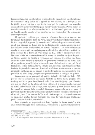 la que pertenecían los oficiales y empleados del matadero y los oficiales de 
la carnicería37. Muy cerca de la iglesia de San Isidoro, en la hoy plaza de 
la Alfalfa, se encontraba la carnicería principal de la ciudad, que contaba 
con un buen número de tablas para pesar y cortar la carne. Por su parte, el 
matadero estaba a las afueras de la Puerta de la Carne38, próximo al barrio 
de San Bernardo, donde vivían muchos de sus empleados y hermanos de 
esta corporación. 
120 
El siguiente conflicto que tratamos enfrentó a la corporación con los 
familiares del hermano Juan de Parra, que pretendían que la hermandad se 
hiciera cargo de los gastos de su entierro. Conflicto de gran transcendencia, 
en el que aparece de lleno una de las facetas más tenidas en cuenta por 
los cofrades de la Modernidad, el auxilio funerario. Los autos comienzan 
con la presencia del ya aludido procurador de los tribunales eclesiásticos, 
José Moreno de la Torre, el 19 de mayo de 1727 ante el provisor del arzo-bispado, 
el doctor Antonio Fernández Raxo. En nombre de Juan Baptista 
de Sierra, vecino de Sevilla y consuegro del difunto, le explica que Juan 
de Parra había muerto y que por ser pobre de solemnidad se habló con 
el mayordomo Juan Rodríguez –recordemos, el aludido torero– y el fiscal 
Francisco Morillo para ajustar su sepelio con los curas beneficiados de San 
Isidoro. Según el denunciante, los citados oficiales le comunicaron que de 
momento supliesen de su caudal el coste del entierro que después la cor-poración 
se haría cargo, negándose posteriormente a sufragar los gastos. 
Como prueba, se presentó el recibo, fechado el 29 de abril de 1727, 
por el que se acreditaba que Juan Baptista de Sierra había pagado 156 
reales y medio al presbítero beneficiado Francisco Melgarejo por el entie-rro 
que se ofició en la iglesia de San Isidoro. A la mencionada cantidad 
se sumó ocho reales por la caja, seis del paño y siete de los niños que 
llevaron los cirios de la hermandad. Como era lo normal en estos casos, el 
provisor mandó trasladar este asunto al mayordomo, lo que se intentó por 
el notario Juan Francisco de la Torre el 19 de mayo, no encontrándose en 
su casa en el arrabal de San Bernardo por estar de viaje, lo que finalmente 
pudo cumplir dos días más tarde39. 
Para respaldar su requerimiento, Juan Baptista de Sierra mostró al alu-dido 
notario la regla de la hermandad, copiándose la parte correspondien- 
37 TORO BUIZA, Luis: Sevilla en la historia del toreo. Sevilla, 2002, pp. 171-182. 
38 ALBARDONEDO FREIRE, Antonio José: El Urbanismo de Sevilla durante el reinado de Felipe II. Se-villa, 
2002, pp. 69-72 y 98. 
39 A.G.A.S. Sección Justicia. Serie Hermandades. Leg. 09832. Expediente 14, fs. 1r.-4r. 
 