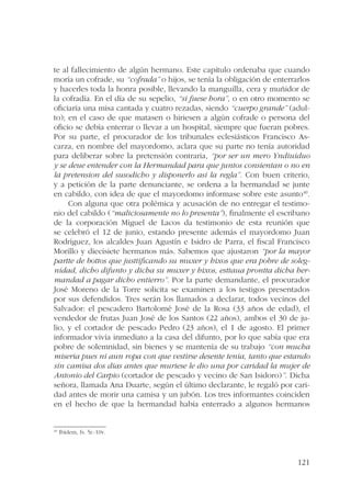 te al fallecimiento de algún hermano. Este capítulo ordenaba que cuando 
moría un cofrade, su “cofrada” o hijos, se tenía la obligación de enterrarlos 
y hacerles toda la honra posible, llevando la manguilla, cera y muñidor de 
la cofradía. En el día de su sepelio, “si fuese hora”, o en otro momento se 
oficiaría una misa cantada y cuatro rezadas, siendo “cuerpo grande” (adul-to); 
en el caso de que matasen o hiriesen a algún cofrade o persona del 
oficio se debía enterrar o llevar a un hospital, siempre que fueran pobres. 
Por su parte, el procurador de los tribunales eclesiásticos Francisco As-carza, 
en nombre del mayordomo, aclara que su parte no tenía autoridad 
para deliberar sobre la pretensión contraria, “por ser un mero Yndiuiduo 
y se deue entender con la Hermandad para que juntos consientan o no en 
la pretension del susodicho y disponerlo asi la regla”. Con buen criterio, 
y a petición de la parte denunciante, se ordena a la hermandad se junte 
en cabildo, con idea de que el mayordomo informase sobre este asunto40. 
Con alguna que otra polémica y acusación de no entregar el testimo-nio 
del cabildo (“maliciosamente no lo presenta”), finalmente el escribano 
de la corporación Miguel de Lacos da testimonio de esta reunión que 
se celebró el 12 de junio, estando presente además el mayordomo Juan 
Rodríguez, los alcaldes Juan Agustín e Isidro de Parra, el fiscal Francisco 
Morillo y diecisiete hermanos más. Sabemos que ajustaron “por la mayor 
partte de bottos que justtificando su muxer y hixos que era pobre de soleg-nidad, 
dicho difunto y dicha su muxer y hixos, esttaua prontta dicha her-mandad 
a pagar dicho entierro”. Por la parte demandante, el procurador 
José Moreno de la Torre solicita se examinen a los testigos presentados 
por sus defendidos. Tres serán los llamados a declarar, todos vecinos del 
Salvador: el pescadero Bartolomé José de la Rosa (33 años de edad), el 
vendedor de frutas Juan José de los Santos (22 años), ambos el 30 de ju-lio, 
y el cortador de pescado Pedro (23 años), el 1 de agosto. El primer 
informador vivía inmediato a la casa del difunto, por lo que sabía que era 
pobre de solemnidad, sin bienes y se mantenía de su trabajo “con mucha 
miseria pues ni aun ropa con que vestirse desente tenia, tanto que estando 
sin camisa dos dias antes que muriese le dio una por caridad la mujer de 
Antonio del Carpio (cortador de pescado y vecino de San Isidoro)”. Dicha 
señora, llamada Ana Duarte, según el último declarante, le regaló por cari-dad 
antes de morir una camisa y un jubón. Los tres informantes coinciden 
en el hecho de que la hermandad había enterrado a algunos hermanos 
121 
40 Ibídem, fs. 5r.-10v. 
 