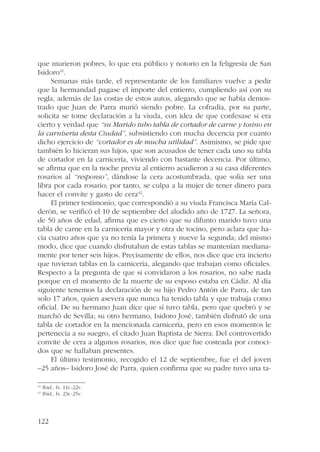 que murieron pobres, lo que era público y notorio en la feligresía de San 
Isidoro41. 
122 
Semanas más tarde, el representante de los familiares vuelve a pedir 
que la hermandad pagase el importe del entierro, cumpliendo así con su 
regla, además de las costas de estos autos, alegando que se había demos-trado 
que Juan de Parra murió siendo pobre. La cofradía, por su parte, 
solicita se tome declaración a la viuda, con idea de que confesase si era 
cierto y verdad que “su Marido tubo tabla de cortador de carne y tosino en 
la carniseria desta Ciudad”, subsistiendo con mucha decencia por cuanto 
dicho ejercicio de “cortador es de mucha utilidad”. Asimismo, se pide que 
también lo hicieran sus hijos, que son acusados de tener cada uno su tabla 
de cortador en la carnicería, viviendo con bastante decencia. Por último, 
se afirma que en la noche previa al entierro acudieron a su casa diferentes 
rosarios al “responso”, dándose la cera acostumbrada, que solía ser una 
libra por cada rosario; por tanto, se culpa a la mujer de tener dinero para 
hacer el convite y gasto de cera42. 
El primer testimonio, que correspondió a su viuda Francisca María Cal-derón, 
se verificó el 10 de septiembre del aludido año de 1727. La señora, 
de 50 años de edad, afirma que es cierto que su difunto marido tuvo una 
tabla de carne en la carnicería mayor y otra de tocino, pero aclara que ha-cía 
cuatro años que ya no tenía la primera y nueve la segunda; del mismo 
modo, dice que cuando disfrutaban de estas tablas se mantenían mediana-mente 
por tener seis hijos. Precisamente de ellos, nos dice que era incierto 
que tuvieran tablas en la carnicería, alegando que trabajan como oficiales. 
Respecto a la pregunta de que si convidaron a los rosarios, no sabe nada 
porque en el momento de la muerte de su esposo estaba en Cádiz. Al día 
siguiente tenemos la declaración de su hijo Pedro Antón de Parra, de tan 
solo 17 años, quien asevera que nunca ha tenido tabla y que trabaja como 
oficial. De su hermano Juan dice que sí tuvo tabla, pero que quebró y se 
marchó de Sevilla; su otro hermano, Isidoro José, también disfrutó de una 
tabla de cortador en la mencionada carnicería, pero en esos momentos le 
pertenecía a su suegro, el citado Juan Baptista de Sierra. Del controvertido 
convite de cera a algunos rosarios, nos dice que fue costeada por conoci-dos 
que se hallaban presentes. 
El último testimonio, recogido el 12 de septiembre, fue el del joven 
–25 años– Isidoro José de Parra, quien confirma que su padre tuvo una ta- 
41 Ibid., fs. 11r.-22v. 
42 Ibid., fs. 23r.-25v. 
 