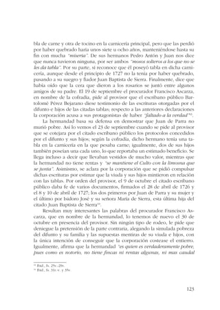bla de carne y otra de tocino en la carnicería principal, pero que las perdió 
por haber quebrado haría unos siete u ocho años, manteniéndose hasta su 
fin con mucha “miseria”. De sus hermanos Pedro Antón y Juan nos dice 
que nunca tuvieron ninguna, por ser ambos “mosos solteros a los que no se 
les da tabla”. Por su parte, sí reconoce que él poseyó tabla en dicha carni-cería, 
aunque desde el principio de 1727 no la tenía por haber quebrado, 
pasando a su suegro y fiador Juan Baptista de Sierra. Finalmente, dice que 
había oído que la cera que dieron a los rosarios se juntó entre algunos 
amigos de su padre. El 19 de septiembre el procurador Francisco Ascarza, 
en nombre de la cofradía, pide al provisor que el escribano público Bar-tolomé 
Pérez Bejarano diese testimonio de las escrituras otorgadas por el 
difunto e hijos de las citadas tablas; respecto a las anteriores declaraciones 
la corporación acusa a sus protagonistas de haber “faltado a la verdad”43. 
La hermandad basa su defensa en demostrar que Juan de Parra no 
murió pobre. Así lo vemos el 23 de septiembre cuando se pide al provisor 
que se cotejara por el citado escribano público los protocolos concedidos 
por el difunto y sus hijos; según la cofradía, dicho hermano tenía una ta-bla 
en la carnicería en la que pesaba carne; igualmente, dos de sus hijos 
también poseían una cada uno, lo que reportaba un estimado beneficio. Se 
llega incluso a decir que llevaban vestidos de mucho valor, mientras que 
la hermandad no tiene rentas y “se mantiene el Culto con la limosna que 
se junta”. Asimismo, se aclara por la corporación que se pidió compulsar 
dichas escrituras por estimar que la viuda y sus hijos mintieron en relación 
con las tablas. Por orden del provisor, el 9 de octubre el citado escribano 
público daba fe de varios documentos, firmados el 28 de abril de 1726 y 
el 8 y 10 de abril de 1727; los dos primeros por Juan de Parra y su mujer y 
el último por Isidoro José y su señora María de Sierra, esta última hija del 
citado Juan Baptista de Sierra44. 
Resultan muy interesantes las palabras del procurador Francisco As-carza, 
que en nombre de la hermandad, lo tenemos de nuevo el 30 de 
octubre en presencia del provisor. Sin ningún tipo de rodeo, le pide que 
deniegue la pretensión de la parte contraria, alegando la simulada pobreza 
del difunto y su familia y las supuestas mentiras de su viuda e hijos, con 
la única intención de conseguir que la corporación costease el entierro. 
Igualmente, afirma que la hermandad “es quien es verdaderamente pobre, 
pues como es notorio, no tiene fincas ni rentas algunas, ni mas caudal 
123 
43 Ibid., fs. 25v.-29v. 
44 Ibid., fs. 31r.-v. y 35v. 
 