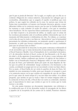 que lo que se junta de limosna”. De la regla, se explica que en ella no se 
contiene obligación de costear entierros, únicamente los sufragios que se 
acostumbra, afirmándose que se pagaría el sepelio si justifican que eran 
pobres, lo que según los cofrades no lo eran. Se asevera que vivían de 
forma muy acomodada o al menos con bastante decencia, gracias a tener 
diferentes tablas en la carnicería mayor; por las que la Ciudad daba todas 
las semanas a cada cortador 24 reales de salario, a los que se sumaban 
otros beneficios. De los supuestos falsos testimonios que hicieron la viuda 
y sus hijos respecto a la posesión de tablas, se explica que el cotejo de 
las escrituras presentadas ante el escribano público demostraba que en el 
momento del fallecimiento sí disfrutaban de ellas. Por último, se concluye 
con la idea de que la viuda y sus hijos no “discurrieron” que la hermandad 
presentaría los referidos testimonios, no temiendo mentir y quebrantar el 
juramento; se pide que fuesen condenados a pagar las costas y multados 
para que no jurasen más en falso45. 
124 
Ante la gravedad de la situación, la otra parte contraataca solicitando el 
24 de noviembre que se tome declaración al mayordomo Juan Rodríguez y 
al fiscal Francisco Morillo. Con el beneplácito de la autoridad eclesiástica, 
el 1 de diciembre declaró el fiscal, vecino de San Bernardo y de 56 años 
de edad; y al día siguiente el mayordomo, de 26 años y como sabemos del 
mismo arrabal. Ambos confirman que fueron a la iglesia de San Isidoro a 
hablar con el beneficiado Francisco Melgarejo sobre el coste del entierro 
de Juan de Parra, por habérsele dicho por parte de Juan Baptista de Sie-rra 
que era pobre de solemnidad. Luego acudieron a los hermanos a dar 
cuenta, acordando no pagar por no ser necesitado y tener sus hijos dinero. 
Por su parte, el fiscal habla de ser cierta la quiebra de Juan de Parra, fal-tándole 
en esos momentos la tabla, pero que después se recuperó y pasó 
a la carnicería mayor, en la que cortaba en compañía de uno de sus hijos, 
por lo que antes de morir tenían él y sus tres hijos tres tablas. A la última 
pregunta, que insistía en que la viuda e hijos no tenían ninguna tabla en 
la carnicería ni fuera de ella, el fiscal dice ser cierto su contenido, mientras 
que el mayordomo lo único que señala es que no le consta que la viuda 
tuviese o no tabla. 
En este punto tenemos un documento importante; nos referimos a 
la certificación que el 22 de diciembre realizó el encargado de los libros 
y papeles de la receptoría de las carnes de la ciudad, Francisco Antonio 
45 Ibid., fs. 37r.-39v. 
 