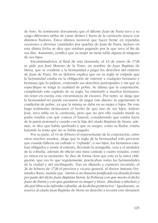 de Soto. Su testimonio documenta que el difunto Juan de Parra tuvo a su 
cargo diferentes tablas de carne dentro y fuera de la carnicería mayor con 
distintos fiadores. Estos últimos tuvieron que hacer frente en repetidas 
ocasiones a diversas cantidades por quiebra de Juan de Parra; incluso en 
esta última fecha se dice que estaban pagando por la que tuvo al fin de 
sus días. Asimismo, certifica que su mujer no tiene tabla alguna ni ninguno 
de sus hijos. 
Encaminándonos al final de esta demanda, el 13 de enero de 1728 
se pide por José Moreno de la Torre, en nombre de Juan Baptista de 
Sierra, que se condene a la hermandad a pagar los derechos del entierro 
de Juan de Parra. En su defensa explica que en su regla se estipula que 
la hermandad estaba en la obligación de enterrar a cualquier hermano y 
hermana que lo pidiese, costeando sus derechos parroquiales y sin que se 
especifique se tenga la cualidad de pobre. Se afirma que la corporación, 
cumpliendo este capítulo de su regla, ha enterrado a muchos hermanos, 
sin tener en cuenta esta circunstancia de escasez. Por tanto, se alega que 
la hermandad no puede excusarse de pagar este dinero, ni argumentar la 
condición de pobre, ya que la misma se daba en su mujer e hijos. De este 
largo testimonio destacamos el hecho de que uno de sus hijos, Isidoro 
José, tuvo tabla en la carnicería, pero que no por ello cuando murió su 
padre tendría con qué costear el funeral, considerando que estaba fuera 
de la patria potestad y casado con la hija del citado Baptista de Sierra; ade-más, 
se dice que había quebrado y que su suegro, como su fiador, estaba 
125 
lastando la renta que no se había pagado. 
Por su parte, el 14 de febrero el representante de la corporación, entre 
otros muchos asuntos, alega que la regla de la hermandad solo previene 
que cuando fallecía un cofrade o “cofrada”, o sus hijos, los hermanos esta-ban 
obligados a asistir al entierro, llevando la manguilla, cera y el muñidor 
de la cofradía, además de oficiar una misa cantada y cuatro rezadas, como 
ya vimos en su momento. Se dice de forma clara que esta es la única obli-gación, 
que era lo que regularmente practicaban todas las hermandades 
de la ciudad y del arzobispado. Tras un dilatado y espinoso recorrido, el 
26 de febrero de 1728 el provisor y vicario general, el doctor Antonio Fer-nández 
Raxo, manda que “atento a no hauerse justificado en deuida forma 
por parte del dicho Juan Baptista Sierra, la Pobreza con que murio el dicho 
Juan de Parra y con que quedaron su muger y hixos. Absoluia y absoluio y 
dio por libre a la referida cofradía, de la dicha prettencion”. Igualmente, se 
reserva al citado Juan Baptista de Sierra su derecho a recurrir este dictamen 
 