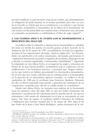 provisor notificase a cada hermano, bajo pena o multa, que desempeñasen 
su obligación de pedir limosna en el tiempo permitido para ello; en caso 
de no hacerlo se solicita que no se contribuyese a su entierro y que fueran 
expulsados, tachándolos y borrándolos de los libros de la hermandad. En 
este asunto resulta primordial sus constituciones, teniéndose muy presente 
su contenido, presentándose y exhibiéndose el libro de regla original50. 
3. Los últimos años y su fusión con el Despedimiento, a 
principios del siglo XIX 
128 
La política sobre la extinción y reforma de las hermandades y cofradías 
del reino en Sevilla fue puesta en marcha gracias al Real Acuerdo de la 
Audiencia del 22 de marzo de 1787, recopilándose así todas las reglamen-taciones 
de las corporaciones afectadas “para su inspección”. Las herman-dades 
sin aprobación civil serían examinadas, efectuando previamente la 
“suspensión interina de sus juntas y seqüestro de sus bienes, hasta que se vea 
y decida si conviene suprimirlas, commutarlas o habilitarlas”51. Siguiendo 
lo estipulado en esta última fecha, se recogieron las reglas y relaciones de 
bienes de las que fueron posibles, acordándose que se continuara con las 
notificaciones a los hermanos mayores, o personas que “hagan cabeza”, 
en las que todavía no habían presentando los documentos demandados. 
En el caso que nos ocupa, sabemos que la comunicación a la hermandad, 
en la persona de su mayordomo Ignacio González, se verificó el 18 de 
septiembre de 1788 por el escribano Juan Francisco Quintero. Enterado 
de ello, el oficial respondió estar pronto a presentar las ordenanzas de su 
corporación, sacándola para ello de su capilla donde se custodiaban52. 
Desde esta última fecha, no tenemos más noticias de la hermandad 
hasta los primeros años del siglo XIX, lo que nos habla claramente del 
abandono o paralización del expediente para la aprobación de sus nuevas 
ordenanzas y del estado de abatimiento en el que se encontraría en esta 
época. Tras años de espera, el escribano público Francisco de Cárdenas 
y Ballesteros por escritura notarial del 11 de marzo de 1811 daba fe de 
que Pedro de la Rosa y José María Rodríguez, ambos hermanos de la cor- 
50 A.G.A.S. Sección Justicia. Serie Hermandades. Leg. 09835. Expediente 9. 
51 RODRÍGUEZ MATEOS, Joaquín: Las cofradías y las Luces. Ilustración y reforma en la crisis del Ba-rroco. 
Sevilla, 2006, pp. 163-214. 
52 A.G.A.S. Sección Justicia. Serie Hermandades. Leg. 09815. Expediente 3, s.f.; HERMOSILLA MOLINA, 
Antonio: “Certificaciones de Aprobación de Reglas e Inventarios. Año 1787” en Boletín de las Cofradías 
de Sevilla, nº 243, 244 y 245. Sevilla, diciembre de 1979 y enero y febrero de 1980, pp. 8-9, 6-7 y 6-7. 
 