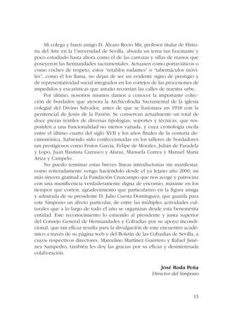 Mi colega y buen amigo D. Álvaro Recio Mir, profesor titular de Histo-ria 
del Arte en la Universidad de Sevilla, aborda un tema tan fascinante y 
poco estudiado hasta ahora como el de las carrozas y sillas de manos que 
poseyeron las hermandades sacramentales. Actuasen como portaviáticos o 
como coches de respeto, estos “retablos rodantes” o “tabernáculos móvi-les”, 
como él los llama, no dejan de ser un evidente signo de prestigio y 
de representatividad social integrados en los cortejos de las procesiones de 
impedidos y eucarísticas que antaño recorrían las calles de nuestra urbe. 
Por último, nosotros mismos damos a conocer la importante colec-ción 
de bordados que atesora la Archicofradía Sacramental de la iglesia 
colegial del Divino Salvador, antes de que se fusionara en 1918 con la 
penitencial de Jesús de la Pasión. Se conservan actualmente un total de 
doce piezas textiles de diversas tipologías, soportes y técnicas, que res-ponden 
a una funcionalidad no menos variada, y cuya cronología oscila 
entre el último cuarto del siglo XVII y los años finales de la centuria de-cimonónica, 
habiendo sido confeccionadas en los talleres de bordadores 
tan prestigiosos como Frutos García, Felipe de Morales, Julián de Paradela 
y Lopo, Juan Bautista Carrasco y Alaraz, Manuela Correa y Manuel María 
Ariza y Campelo. 
No puedo terminar estas breves líneas introductorias sin manifestar, 
como reiteradamente vengo haciéndolo desde el ya lejano año 2000, mi 
más sincera gratitud a la Fundación Cruzcampo que nos acoge y patrocina 
con una munificencia verdaderamente digna de encomio, máxime en los 
tiempos que corren; agradecimiento que particularizo en la figura amiga 
y admirada de su presidente D. Julio Cuesta Domínguez, que guarda para 
este Simposio un afecto particular, de entre las múltiples actividades cul-turales 
que a lo largo de todo el año se organizan desde esta benemérita 
entidad. Este reconocimiento lo extiendo al presidente y junta superior 
del Consejo General de Hermandades y Cofradías por su apoyo incondi-cional, 
que tan eficaz resulta para la divulgación de este encuentro acadé-mico 
a través de su página web y del Boletín de las Cofradías de Sevilla, a 
cuyos respectivos directores, Marcelino Martínez Guerrero y Rafael Jimé-nez 
Sampedro, también les doy las gracias por su eficaz y desinteresada 
13 
colaboración. 
José Roda Peña 
Director del Simposio 
 