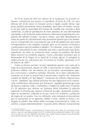 130 
El 14 de marzo de 1811 los oidores de la Audiencia, en acuerdo or-dinario, 
convinieron que pasara el expediente al fiscal de S.M., en cuyo 
informe del 22 de marzo es bastante severo y rígido cuando afirma “que 
pocas podran presentarse menos fundadas, pues baxo el errado concep-to 
de que toda la autoridad del Consejo de Castilla está reunida á Real 
Audiencia, se pide la aprobación de unos Estatutos de una Hermandad 
suprimida, como lo fueron todas interin no obtuvieran la aprobación com-petente 
del referido Consejo”. Así pues, estima “que debe desestimarse en 
todas sus partes la solicitud tanto mas justamente quanto que á la Audien-cia 
no corresponde otro conocimiento que el de las apelaciones que antes 
correspondieron á los antigüos Consejos, pero no los asuntos economicos 
y gubernativos que les estaban confiados”. No obstante, aclara que el Real 
Acuerdo determinará lo que contemple más justo, concluyendo aquí dicho 
expediente sin saber su resolución final, aunque las palabras del fiscal 
dejen entrever un resultado negativo. Como curiosidad, anotamos que la 
Hermandad de la Virgen de la Salud de la misma iglesia, sí consiguió la 
ratificación de sus ordenanzas por el Consejo de Castilla, aprobadas el 15 
de febrero de 180554. 
Como ya hemos anotado, en este expediente aparece una copia de la 
regla de la hermandad, datada en 1806 y estructurada en veinte capítulos; 
podemos calificar este documento de un borrador, encontrándose algu-nas 
correcciones y palabras tachadas. Después de la típica introducción, 
momento en el que se ponen bajo la protección y amparo del “dulcisimo 
nombre de María y Sr. San Miguel”, comienzan las distintas disposiciones 
con las “calidades” que debían presentar los que ingresasen en la corpora-ción, 
recibiéndose únicamente por hermanos “aquellas personas que sean 
de buena conducta, vida, y costumbres; y limpios de mala raza” (Capítulo 
1º). El individuo que deseara ser hermano debía formalizar la petición 
siguiendo la fórmula que aparece al final de la regla, apuntando nombre, 
lugar de nacimiento, collación en la que vivía y los nombres y población 
de origen de sus padres. Una vez rellenada, sería entregada al mayordomo 
que la presentaría en el siguiente cabildo o junta, donde se leería y en-tregaría 
al celador. Este último debía investigar secretamente la “vida, cos-tumbre, 
y sangre del pretendiente”; si pasaba dicho informe el mayordomo 
54 GUEVARA PÉREZ, Enrique: “La Hermandad de Nuestra Señora de la Salud, de la parroquia de San 
Isidoro, a través de unas Reglas inéditas de 1805” en Boletín de las Cofradías de Sevilla, nº 603. Sevilla, 
mayo de 2009, pp. 412-416; MARTÍNEZ ALCALDE, Juan: Anales histórico-artísticos de las Hermanda-des 
de Gloria de Sevilla. Tomo III. Sevilla, 2011, pp. 37-83. 
 