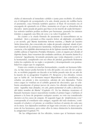 citaba al interesado al inmediato cabildo o junta para recibirlo. El celador 
era el delegado de acompañarlo a la sala, donde puesto de rodillas hacía 
el juramento, cuya fórmula también aparece al final. El secretario era el 
encargado de apuntarlo en el libro, momento en el que se abonaban dos 
ducados “para ayuda de gastos que hace en la muerte de cada hermano”. 
Las señoras también podían recibirse por hermanas, pasando los mismos 
trámites y pagando una libra de cera o su valor (Capítulo 2º). 
En cuanto a la citada fórmula de juramento la transcribimos en su 
totalidad: “Juro y prometo a Dios nuestro Señor, de defender, en publico 
y en secreto, que Maria Santisima Señora nuestra, y Madre de nuestro 
Señor Jesucristo, fue concevida sin culpa de pecado original, desde el pri-mer 
instante de su animacion Santisima, rindiendo siempre mi sentir y mi 
creencia, á la infalible determinacion de la Yglesia nuestra Madre, y de su 
visible cabeza el Supremo Pontifice Romano, como á organo por donde el 
Espiritu Santo, hace resuenen las verdades catolicas, de nuestra Santa Fe y 
creencia”. Igualmente, levantado prometía que venía dispuesto a servir a 
la hermandad, cumpliendo con sus obras de piedad, guardando fielmente 
todos los capítulos de su regla y aceptando y desempeñando con puntua-lidad 
los cargos que le asignaran. 
Como era común en muchas hermandades, cuando un hermano falle-cía, 
su hijo mayor podía heredar la vela del padre; en caso de ser acepta-do, 
se recibiría pagando un ducado si no había pasado más de un año de 
la muerte de su progenitor (Capítulo 3º). Respecto a los oficiales, vemos 
que se habla de “un hermano mayor Mayordomo”, dos consiliarios, un 
celador, un prioste y dos secretarios, además de seis diputados. Todos 
estos cargos se votaban en el cabildo general de elecciones, que se cele-braría 
anualmente el primer jueves de enero; los oficiales debían elegirse 
entre “aquellos mas dotados, en celo, para aumentar el culto y devocion, 
del dulce nombre de María” (Capítulo 4º). En las distintas reuniones el 
llamado hermano mayor mayordomo tendría el primer lugar y hablaría el 
primero a la hora de proponer cualquier asunto; su voto era considerado 
decisivo en los casos de empate. El segundo lugar de “preferencia y voz” 
correspondía al consiliario más antiguo, seguido del más moderno, conti-nuando 
el celador y el prioste; se establece incluso el asiento de cada uno 
en la mesa. Los diputados tendrían un lugar más cercano a la mesa que el 
resto de los hermanos, pero entre ellos la única distinción la determinaba 
la antigüedad (Capítulo 5º). 
De las obligaciones de los oficiales, vemos que al hermano mayor 
131 
 