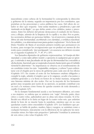 mayordomo como cabeza de la hermandad le correspondía la dirección 
y gobierno de la misma; seguido en importancia por los consiliarios, que 
portaban en las procesiones y actos públicos las varas. Del oficio de ce-lador 
132 
se dice que requería “una suma madurez y prudencia y que esté 
instruido en la Regla”, ya que debía asistir a los cabildos, juntas y proce-siones. 
Entre los deberes del prioste destacamos el cuidado de los bienes, 
cera y alhajas, además de la limpieza de la capilla y su altar. Por su parte, 
los secretarios debían ser personas hábiles “en el exercicio y manejo de los 
libros de esta hermandad, escribiendo con claridad, y veridica exactitud, 
los cabildos, y su determinaciones para quitar confusiones”. En la fiesta del 
Dulce Nombre de María el secretario primero tendría que permanecer en 
la mesa, para recoger las averiguaciones que no podían ser menos de dos 
reales para considerarlo “por averiguado”; en ausencia sus deberes recaían 
en el segundo (Capítulos 6º, 7º, 8º, 9º y 10º). 
Los llamados diputados de gobierno representaban “el Cuerpo de Her-mandad, 
y como tales deben resistir, y oponerse á cualquiera que se opon-ga, 
ó estienda á mas facultades de las que la Hermandad ha concedido a 
dicha Junta, haciendo que se suspenda el asunto hasta tanto que el Cabildo 
General lo determine”. Su importancia se observa en el nombramiento de 
un candidato (entre los más “respetables, antiguos, y celosos”) para enfren-tarse 
con el elegido por la mesa de gobierno para cada uno de los oficios 
(Capítulo 11º). En cuanto al resto de los hermanos estaban obligados a 
cumplir la regla, admitir el empleo que se le asignase, acudir a las juntas o 
cabildos generales y a la fiesta en honor de su titular mariana, otorgando 
una limosna mínima de dos reales. Por ser la mayoría de los hermanos 
gentes muy ocupadas por razón de su ejercicio, se permite contribuir con 
un real a la semana como forma de quedar exentos de toda demanda y 
cepillo (Capítulo 12º). 
En la siempre fundamental ayuda a sus hermanos difuntos, así como 
a sus mujeres, se ordena que se asistiera con “caja”, bóveda, paño, doce 
cirios y cuatro velas, aplicándose por su alma seis misas rezadas. Si el fa-llecido 
era oficial se le daría en lugar de la cuatro velas seis, que arderían 
desde la hora de su muerte hasta la sepultura, mientras que en su casa 
quedarían cuatro cirios encendidos (Capítulo 13º). Los familiares que pe-reciesen, 
se habla de padres, madres, hijos y suegros, se asistirían como a 
cualquier hermano, únicamente con la diferencia de no aplicarse las men-cionadas 
misas; los hijos más pequeños (“párvulos”) tendrían la asistencia 
de seis cirios y dos velas (Capítulo 14º). 
 
