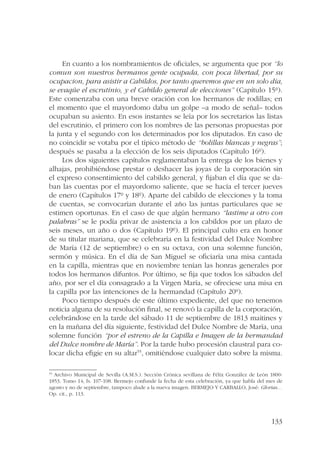 En cuanto a los nombramientos de oficiales, se argumenta que por “lo 
comun son nuestros hermanos gente ocupada, con poca libertad, por su 
ocupacion, para asistir a Cabildos, por tanto queremos que en un solo día, 
se evaqüe el escrutinio, y el Cabildo general de elecciones” (Capítulo 15º). 
Este comenzaba con una breve oración con los hermanos de rodillas; en 
el momento que el mayordomo daba un golpe –a modo de señal– todos 
ocupaban su asiento. En esos instantes se leía por los secretarios las listas 
del escrutinio, el primero con los nombres de las personas propuestas por 
la junta y el segundo con los determinados por los diputados. En caso de 
no coincidir se votaba por el típico método de “bolillas blancas y negras”; 
después se pasaba a la elección de los seis diputados (Capítulo 16º). 
Los dos siguientes capítulos reglamentaban la entrega de los bienes y 
alhajas, prohibiéndose prestar o deshacer las joyas de la corporación sin 
el expreso consentimiento del cabildo general, y fijaban el día que se da-ban 
las cuentas por el mayordomo saliente, que se hacía el tercer jueves 
de enero (Capítulos 17º y 18º). Aparte del cabildo de elecciones y la toma 
de cuentas, se convocarían durante el año las juntas particulares que se 
estimen oportunas. En el caso de que algún hermano “lastime a otro con 
palabras” se le podía privar de asistencia a los cabildos por un plazo de 
seis meses, un año o dos (Capítulo 19º). El principal culto era en honor 
de su titular mariana, que se celebraría en la festividad del Dulce Nombre 
de María (12 de septiembre) o en su octava, con una solemne función, 
sermón y música. En el día de San Miguel se oficiaría una misa cantada 
en la capilla, mientras que en noviembre tenían las honras generales por 
todos los hermanos difuntos. Por último, se fija que todos los sábados del 
año, por ser el día consagrado a la Virgen María, se ofreciese una misa en 
la capilla por las intenciones de la hermandad (Capítulo 20º). 
Poco tiempo después de este último expediente, del que no tenemos 
noticia alguna de su resolución final, se renovó la capilla de la corporación, 
celebrándose en la tarde del sábado 11 de septiembre de 1813 maitines y 
en la mañana del día siguiente, festividad del Dulce Nombre de María, una 
solemne función “por el estreno de la Capilla e Imagen de la hermandad 
del Dulce nombre de María”. Por la tarde hubo procesión claustral para co-locar 
dicha efigie en su altar55, omitiéndose cualquier dato sobre la misma. 
55 Archivo Municipal de Sevilla (A.M.S.). Sección Crónica sevillana de Félix González de León 1800- 
1853. Tomo 14, fs. 107-108. Bermejo confunde la fecha de esta celebración, ya que habla del mes de 
agosto y no de septiembre, tampoco alude a la nueva imagen. BERMEJO Y CARBALLO, José: Glorias… 
Op. cit., p. 113. 
133 
 