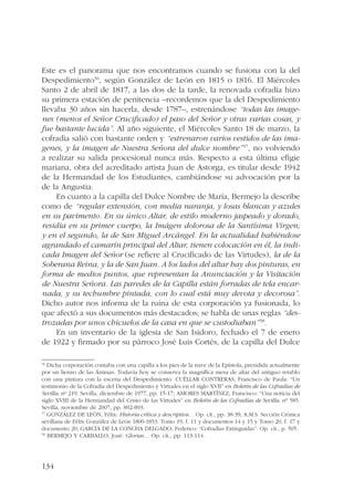 Este es el panorama que nos encontramos cuando se fusiona con la del 
Despedimiento56, según González de León en 1815 o 1816. El Miércoles 
Santo 2 de abril de 1817, a las dos de la tarde, la renovada cofradía hizo 
su primera estación de penitencia –recordemos que la del Despedimiento 
llevaba 30 años sin hacerla, desde 1787–, estrenándose “todas las image-nes 
134 
(menos el Señor Crucificado) el paso del Señor y otras varias cosas, y 
fue bastante lucida”. Al año siguiente, el Miércoles Santo 18 de marzo, la 
cofradía salió con bastante orden y “estrenaron varios vestidos de las ima-genes, 
y la imagen de Nuestra Señora del dulce nombre”57, no volviendo 
a realizar su salida procesional nunca más. Respecto a esta última efigie 
mariana, obra del acreditado artista Juan de Astorga, es titular desde 1942 
de la Hermandad de los Estudiantes, cambiándose su advocación por la 
de la Angustia. 
En cuanto a la capilla del Dulce Nombre de María, Bermejo la describe 
como de “regular extensión, con media naranja, y losas blancas y azules 
en su pavimento. En su único Altar, de estilo moderno jaspeado y dorado, 
residia en su primer cuerpo, la Imágen dolorosa de la Santísima Virgen; 
y en el segundo, la de San Miguel Arcángel. En la actualidad habiéndose 
agrandado el camarín principal del Altar, tienen colocación en él, la indi-cada 
Imagen del Señor (se refiere al Crucificado de las Virtudes), la de la 
Soberana Reina, y la de San Juan. A los lados del altar hay dos pinturas, en 
forma de medios puntos, que representan la Anunciación y la Visitación 
de Nuestra Señora. Las paredes de la Capilla están forradas de tela encar-nada, 
y su techumbre pintada, con lo cual está muy devota y decorosa”. 
Dicho autor nos informa de la ruina de esta corporación ya fusionada, lo 
que afectó a sus documentos más destacados; se habla de unas reglas “des-trozadas 
por unos chicuelos de la casa en que se custodiaban”58. 
En un inventario de la iglesia de San Isidoro, fechado el 7 de enero 
de 1922 y firmado por su párroco José Luis Cortés, de la capilla del Dulce 
56 Dicha corporación contaba con una capilla a los pies de la nave de la Epístola, presidida actualmente 
por un lienzo de las Ánimas. Todavía hoy se conserva la magnífica mesa de altar del antiguo retablo 
con una pintura con la escena del Despedimiento. CUÉLLAR CONTRERAS, Francisco de Paula: “Un 
testimonio de la Cofradía del Despedimiento y Virtudes en el siglo XVII” en Boletín de las Cofradías de 
Sevilla, nº 219. Sevilla, diciembre de 1977, pp. 15-17; AMORES MARTÍNEZ, Francisco: “Una noticia del 
siglo XVIII de la Hermandad del Cristo de las Virtudes” en Boletín de las Cofradías de Sevilla, nº 585. 
Sevilla, noviembre de 2007, pp. 892-893. 
57 GONZÁLEZ DE LEÓN, Félix: Historia crítica y descriptiva… Op. cit., pp. 38-39; A.M.S. Sección Crónica 
sevillana de Félix González de León 1800-1853. Tomo 19, f. 11 y documentos 14 y 15 y Tomo 20, f. 17 y 
documento 20; GARCÍA DE LA CONCHA DELGADO, Federico: “Cofradías Extinguidas”. Op. cit., p. 505. 
58 BERMEJO Y CARBALLO, José: Glorias… Op. cit., pp. 113-114. 
 