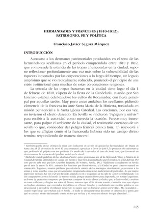143 
HERMANDADES Y FRANCESES (1810-1812): 
PATRIMONIO, FE Y POLÍTICA 
Francisco Javier Segura Márquez 
Introducción 
Acercarse a los desmanes patrimoniales producidos en el seno de las 
hermandades sevillanas en el período comprendido entre 1810 y 1812, 
que comprende la estancia de las tropas afrancesadas en la ciudad, supo-ne 
reflexionar profundamente una vez más sobre la vulnerabilidad de las 
riquezas atesoradas por las corporaciones a lo largo del tiempo, un legado 
amplísimo que se vio radicalmente reducido, poniendo el principio de una 
crisis institucional para muchas de estas corporaciones religiosas. 
La entrada de las tropas francesas en la ciudad tiene lugar el día 1 
de febrero de 1810, víspera de la fiesta de la Candelaria, cuando por San 
Lorenzo estaban celebrándose los cultos de Rocamador, con fiesta princi-pal 
por aquellas tardes. Muy poco antes andaban los sevillanos pidiendo 
clemencia de la francesa ira ante Santa María de la Hiniesta, trasladada en 
misión penitencial a la Santa Iglesia Catedral. Las oraciones, por esa vez, 
no tuvieron el efecto deseado. En Sevilla se rindieron “repiques y salvas”1 
para recibir a la autoridad como merecía la ocasión. Parece muy intere-sante, 
para palpar el ambiente de la ciudad, el testimonio coetáneo de un 
sevillano que, conocedor del peligro francés planea huir. En respuesta a 
los que se afligían como si la francesada hubiera sido un castigo divino 
termina respondiendo de manera sincera2. 
1 También queda en las crónicas la misa que dedicaron en acción de gracias las hermandades de Triana en 
Santa Ana el 25 de marzo de 1810. El cura comenzó a predicar a favor de José I, lo pusieron de embustero y 
que profanaba el púlpito con sus palabras. En medio de la revuelta, el cura de Santa Ana, que favoreció en 
cierta manera la respuesta del pueblo, acabó en la cárcel. 
2 Media docena de palabras dichas al alma al autor, quien quiera que sea, de la Defensa del Clero y Estados de la 
Ciudad de Sevilla, defendidos sin causa, sin tiempo y mas bien desacreditados que honrados en la tal defensa. Por 
uno que no sabe más que leer y escribir, Imprenta de Sobrino, Sevilla, 1812. “Hallábame casualmente en Sevilla 
por el mes de enero de 810…entraron los franceses por Sierra-Morena, y la Ciudad se puso como es natural en 
conmoción. Rogativas, rosarios públicos, para obviar la entrada de los enemigos, aturdimiento, poco correr a las 
armas, y todas aquellas cosas que en semejantes desgraciadas situaciones nada tienen de particular…lo que mayor 
impresión me hizo, fue ver el 29 por la tarde, estando yo en el esquinazo de la calle de Génova confabulando con 
dos compañeros acerca del modo de nuestra salida, porque éramos libres para disponerla, un rosario larguísimo, 
en forma de procesión compuesta por hombres y mujeres de todas clases y edades, que, a decir verdad, cantaban 
en tono edificante y dirigían sus votos al Eterno, mientras que al fin de este rosario, caminaba con ayre trágico 
un fraylazo dominico, que enredados los hábitos en el brazo derecho y enarbolando un crucifijo, gritaba en voz 
descomunal y aterradora: ¡Sevillanos! ¡Jesucristo no quiere que los franceses entren en Sevilla!... Me escandalicé… 
cuando supe luego que estaban acá en Sevilla…si nadie se alista para tomar las armas en defensa de la patria ¿por 
qué se azota el viento declamando contra vicios que no hay y se pasan en silencio los que abundan?...”. 
 