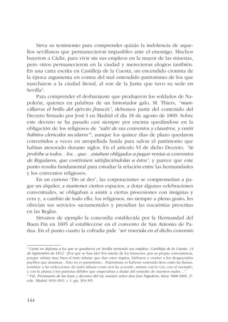 144 
Sirva su testimonio para comprender quizás la indolencia de aque-llos 
sevillanos que permanecieron impasibles ante el enemigo. Muchos 
huyeron a Cádiz, para vivir sin sus empleos en la mayor de las miserias, 
pero otros permanecieron en la ciudad y merecieron elogios también. 
En una carta escrita en Castilleja de la Cuesta, un encendido cronista de 
la época argumenta en contra del mal entendido patriotismo de los que 
marcharon a la ciudad litoral, al son de la Junta que tuvo su sede en 
Sevilla3. 
Para comprender el desbarajuste que produjeron los soldados de Na-poleón, 
quienes en palabras de un historiador galo, M. Thiers, “man-cillaron 
el brillo del ejército francés”, debemos partir del contenido del 
Decreto firmado por José I en Madrid el día 18 de agosto de 1809. Sobre 
este decreto se ha pasado casi siempre por encima quedándose en la 
obligación de los religiosos de “salir de sus conventos y claustros, y vestir 
hábitos clericales seculares”4, aunque los quince días de plazo quedaron 
convertidos a veces en atropellada huida para salvar el patrimonio que 
habían atesorado durante siglos. En el artículo VI de dicho Decreto, “Se 
prohíbe a todos…los…que…estaban obligados a pagar rentas a conventos 
de Regulares, que continúen satisfaciéndolas a éstos”, y parece que este 
punto resulta fundamental para estudiar la relación entre las hermandades 
y los conventos religiosos. 
En un curioso “Do ut des”, las corporaciones se comprometían a pa-gar 
un alquiler, a mantener ciertos espacios, a dotar algunas celebraciones 
conventuales, se obligaban a asistir a ciertas procesiones con insignias y 
cera y, a cambio de todo ello, los religiosos, no siempre a pleno gusto, les 
ofrecían sus servicios sacramentales y presidían las eucaristías prescritas 
en las Reglas. 
Sírvanos de ejemplo la concordia establecida por la Hermandad del 
Buen Fin en 1605 al establecerse en el convento de San Antonio de Pa-dua. 
En el punto cuarto la cofradía pide “ser resevida en el dicho convento 
3 Carta en defensa a los que se quedaron en Sevilla sirviendo sus empleos. Castilleja de la Cuesta, 14 
de Septiembre de 1812. “¿Por qué se han ido? Por miedo de los franceses, por su propia conveniencia, 
porque sabían muy bien el trato infame que dan estos impíos, bárbaros y crueles a los desgraciados 
pueblos que dominan…Esto no es patriotismo…Patriotismo es haberse sostenido ileso entre las llamas, 
resistirse a las seducciones de tanto infame como nos ha acosado, animar con la voz, con el exemplo, 
y con la pluma a los patriotas débiles que empezaban a dudar del remedio de nuestros males…”. 
4 Vid. Prontuario de las leyes y decretos del rey nuestro señor don José Napoleón, Años 1808-1809, 2ª. 
edic. Madrid 1810-1811, t. I. pp. 303-305. 
 