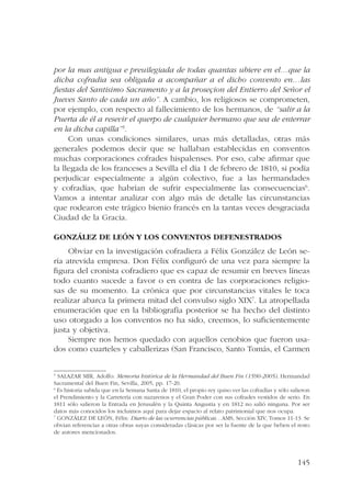 por la mas antigua e preuilegiada de todas quantas ubiere en el…que la 
dicha cofradia sea obligada a acompañar a el dicho convento en…las 
fiestas del Santisimo Sacramento y a la proseçion del Entierro del Señor el 
Jueves Santo de cada un año”. A cambio, los religiosos se comprometen, 
por ejemplo, con respecto al fallecimiento de los hermanos, de “salir a la 
Puerta de él a resevir el querpo de cualquier hermano que sea de enterrar 
en la dicha capilla”5. 
Con unas condiciones similares, unas más detalladas, otras más 
generales podemos decir que se hallaban establecidas en conventos 
muchas corporaciones cofrades hispalenses. Por eso, cabe afirmar que 
la llegada de los franceses a Sevilla el día 1 de febrero de 1810, si podía 
perjudicar especialmente a algún colectivo, fue a las hermandades 
y cofradías, que habrían de sufrir especialmente las consecuencias6. 
Vamos a intentar analizar con algo más de detalle las circunstancias 
que rodearon este trágico bienio francés en la tantas veces desgraciada 
Ciudad de la Gracia. 
145 
González de León y los conventos defenestrados 
Obviar en la investigación cofradiera a Félix González de León se-ría 
atrevida empresa. Don Félix configuró de una vez para siempre la 
figura del cronista cofradiero que es capaz de resumir en breves líneas 
todo cuanto sucede a favor o en contra de las corporaciones religio-sas 
de su momento. La crónica que por circunstancias vitales le toca 
realizar abarca la primera mitad del convulso siglo XIX7. La atropellada 
enumeración que en la bibliografía posterior se ha hecho del distinto 
uso otorgado a los conventos no ha sido, creemos, lo suficientemente 
justa y objetiva. 
Siempre nos hemos quedado con aquellos cenobios que fueron usa-dos 
como cuarteles y caballerizas (San Francisco, Santo Tomás, el Carmen 
5 SALAZAR MIR, Adolfo: Memoria histórica de la Hermandad del Buen Fin (1590-2005), Hermandad 
Sacramental del Buen Fin, Sevilla, 2005, pp. 17-20. 
6 Es historia sabida que en la Semana Santa de 1810, el propio rey quiso ver las cofradías y sólo salieron 
el Prendimiento y la Carretería con nazarenos y el Gran Poder con sus cofrades vestidos de serio. En 
1811 sólo salieron la Entrada en Jerusalén y la Quinta Angustia y en 1812 no salió ninguna. Por ser 
datos más conocidos los incluimos aquí para dejar espacio al relato patrimonial que nos ocupa. 
7 GONZÁLEZ DE LEÓN, Félix: Diario de las ocurrencias públicas…AMS, Sección XIV, Tomos 11-13. Se 
obvian referencias a otras obras suyas consideradas clásicas por ser la fuente de la que beben el resto 
de autores mencionados. 
 