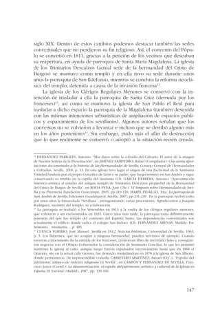 siglo XIX. Dentro de estos cambios podemos destacar también las sedes 
conventuales que no perdieron su fin religioso. Así, el convento del Pópu-lo 
se convirtió en 1811, gracias a la petición de los vecinos que deseaban 
su reapertura, en ayuda de parroquia de Santa María Magdalena. La iglesia 
de los Trinitarios Descalzos (actual sede de la hermandad del Cristo de 
Burgos) se mantuvo como templo y en ella tuvo su sede durante unos 
años la parroquia de San Ildefonso, mientras se concluía la reforma neoclá-sica 
del templo, detenida a causa de la invasión francesa12. 
La iglesia de los Clérigos Regulares Menores se conservó con la in-tención 
de trasladar a ella la parroquia de Santa Cruz (derruida por los 
franceses)13, así como se mantuvo la iglesia de San Pablo el Real para 
trasladar a dicho espacio la parroquia de la Magdalena (también destruida 
con las mismas intenciones urbanísticas de ampliación de espacios públi-cos 
y esparcimiento de los sevillanos). Algunos autores señalan que los 
conventos no se volvieron a levantar e incluso que se derribó alguno más 
en los años posteriores14. Sin embargo, pudo más el afán de destrucción 
que lo que realmente se conservó o adoptó a la situación recién creada. 
12 HERNÁNDEZ PARRALES, Antonio: “Más datos sobre la cofradía del Calvario: El autor de la imagen 
de Nuestra Señora de la Presentación”, en JIMÉNEZ SAMPEDRO, Rafael (Compilador): Cincuenta apor-taciones 
documentales a la historia de las Hermandades de Sevilla, Consejo General de Hermandades 
y Cofradías, Sevilla, 2009, p. 13. En esta iglesia tuvo lugar el origen de una Esclavitud de la Santísima 
Trinidad fundada por el propio González de León y su padre, que luego terminó en San Andrés y sigue 
conservando su retablo en la capilla del bautismo (Cfr. GARCÍA HERRERA, Antonio: “Aproximación 
histórico-artística al estudio del antiguo templo de Trinitarios Descalzos propiedad de la Hermandad 
del Cristo de Burgos de Sevilla”, en RODA PEÑA, José (Dir.): VI Simposio sobre Hermandades de Sevi-lla 
y su Provincia, Fundación Cruzcampo, 2005, pp.119-120; MARÍN FIDALGO, Ana: La parroquia de 
San Andrés de Sevilla, Ediciones Guadalquivir, Sevilla, 2007, pp.231-239 . En la parroquia recibió culto 
por unos años la Inmaculada “Sevillana”, protagonizando varias procesiones. Agradecemos a Joaquín 
Rodríguez, sacristán del templo, su colaboración. 
13 La parroquia se trasladó a los Venerables en 1813 a la vuelta de los clérigos regulares menores, 
que volvieron a ser exclaustrados en 1835. Cinco años más tarde, la parroquia toma definitivamente 
posesión del que fue templo del convento del Espíritu Santo. Las dependencias conventuales son 
actualmente el edificio donde radica el colegio San Isidoro. (Cfr. FERNÁNDEZ ARENAS, Matilde: Pa-trimonio... 
147 
trinitarios..., p. 485. 
14 CUENCA TORIBIO, José Manuel: Sevilla en 1812. Noticias históricas¸ Universidad de Sevilla, 1963, 
p. 5. Los filipenses, que no acogían a ninguna hermandad, pueden servirnos de ejemplo. Cuando 
tuvieron conocimiento de la entrada de los franceses, crearon un libro de inventario falso y consiguie-ron 
negociar con el Obispo Gobernador la consideración de Seminario Conciliar, lo que les permitió 
mantener la iglesia al culto, aunque luego fueron expulsados sucesivamente hasta que en 1868 el 
Oratorio, sito en la actual calle Gerona, fue derruido, trasladándose en 1876 a la iglesia de San Alberto, 
donde permanecen. De imprescindible consulta CARRETERO MARTÍNEZ, Ismael (O.C.): “Expolio del 
patrimonio artístico de órdenes religiosas en Sevilla”, en CAMPOS Y FERNÁNDEZ DE SEVILLA, Fran-cisco 
Javier (Coord.): La desamortización: el expolio del patrimonio artístico y cultural de la Iglesia en 
España, El Escorial (Madrid), 2007, pp. 139-166. 
 