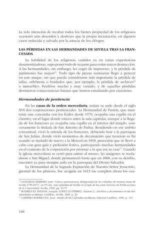 La sola intención de recabar todos los bienes propiedad de los religiosos 
ocasionó más desorden y destrozo que la propia incautación, en algunos 
casos reducida y salvada por la astucia de los clérigos. 
Las pérdidas en las hermandades de Sevilla tras la fran-cesada 
148 
La habilidad de los religiosos, curtidos ya en varias experiencias 
desamortizadoras, supo poner todo de su parte para evitar mayor destrucción. 
A las hermandades, sin embargo, les cogió de improviso, y la pérdida de 
patrimonio fue mayor15. Todo tipo de piezas suntuarias llegó a perecer 
en este ataque, sin que pueda considerarse más importante la pérdida de 
tallas, orfebrería o bordados que, por ejemplo, la pérdida de archivos16 
o inmuebles. Perdióse mucho y muy variado, y de aquellas pérdidas 
devinieron consecuencias futuras que iremos estudiando por caracteres. 
Hermandades de penitencia 
En las casas de la orden mercedaria, tenían su sede desde el siglo 
XVI dos corporaciones penitenciales. La Hermandad de Pasión, que man-tenía 
una concordia con los frailes desde 1579, ocupaba una capilla en el 
claustro, en el lugar donde estuvo antes la sala capitular, aunque a la llega-da 
de los franceses ya ocupaba una capilla en el interior del templo, con-cretamente 
la titulada de San Antonio de Padua. Residiendo en ese ámbito 
conventual, vivió la entrada de los franceses, debiendo huir a la parroquia 
de San Julián, donde vivió momentos de decaimiento que tuvieron su fin 
cuando se trasladó de nuevo a la Merced en 1818, procesión que se llevó a 
cabo con gran gala y profusión festiva, participando muchas hermandades 
en el contento de la corporación por retornar a la que era su casa17. Cuando 
la iglesia mercedaria se cerró para unirse al museo, las imágenes se trasla-daron 
a San Miguel, donde permaneció hasta que en 1868, con su derribo, 
encontró ya para siempre asilo en la parroquia del Divino Salvador. 
La Hermandad de la Sagrada Expiración de Nuestro Señor Jesucristo, 
gremial de los plateros, fue acogida en 1613 (se cumplen ahora los cua- 
15 GONZÁLEZ HERRERO, José: “Crisis y permanencia. Religiosidad de las cofradías de Semana Santa de 
Sevilla 1750-1874”, en VV.AA.: Las cofradías de Sevilla en el siglo de las crisis, Servicio de Publicaciones 
de la Universidad, Sevilla, 1999, pp. 55-57. 
16 RODRÍGUEZ MATEOS, Joaquín; LÓPEZ GUTIÉRREZ, Antonio J.: Archivos y documentos en las her-mandades 
sevillanas, Castillejo, Sevilla, 2000, p. 20. 
17 CARRERO RODRÍGUEZ, Juan: Anales de las Cofradías sevillanas, Editorial Castillejo, 1984, p. 314. 
 