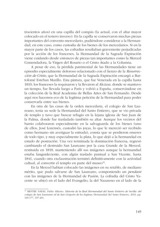 trocientos años) en una capilla del compás (la actual, con el altar mayor 
colocado en el testero inverso). En la capilla se conservaron muchas piezas 
importantes del convento mercedario, pudiéndose considerar a la Herman-dad, 
en este caso, como custodia de los bienes de los mercedarios. Si en la 
mayor parte de los casos, las cofradías resultaban gravemente perjudicadas 
por la acción de los franceses, la Hermandad de la Sagrada Expiración 
viene cuidando desde entonces de piezas tan importantes como la Merced 
Comendadora, la Virgen del Rosario o el Cristo Atado a la Columna. 
A pesar de eso, la pérdida patrimonial de las Hermandades tiene un 
episodio especialmente doloroso relacionado con el lienzo de la Resurrec-ción 
de Cristo, que la Hermandad de la Sagrada Expiración encargó a Bar-tolomé 
Esteban Murillo. Esta pintura, que fue Venerada en la capilla hasta 
1810, los franceses la requisaron y la llevaron al Alcázar, donde se mantuvo 
un tiempo, fue llevada luego a París y volvió a España, conservándose en 
la colección de la Real Academia de Bellas Artes de San Fernando. Desde 
aquí nos hacemos eco de la legítima petición de la Hermandad para poder 
conservarla entre sus bienes. 
En otra de las casas de la orden mercedaria, el colegio de San Lau-reano, 
tenía su sede la Hermandad del Santo Entierro, que se vio privada 
de templo y tuvo que buscar refugio en la lejana iglesia de San Juan de 
la Palma, donde fue trasladado también su altar. Aunque los vecinos del 
barrio colaboraron especialmente en la salvaguarda de los bienes (uno 
de ellos, José Lorensés, custodió las joyas, lo que le mereció ser recibido 
como hermano sin averiguar la entrada), consta que se perdieron enseres 
de todo tipo, y muy especialmente la plata, lo que dejó a la hermandad en 
estado de postración. Una vez terminada la dominación francesa, regresó 
cambiando el destruido San Laureano por la casa Grande de la Merced, 
restituida en 1818, manteniendo allí sus imágenes aunque la hermandad 
estaba languideciente, con algún traslado puntual a San Vicente, hasta 
1841, cuando otra exclaustración terminó definitivamente con la actividad 
cultual, al convertir el templo en parte del museo18. 
En la Merced habían colocado las imágenes en su retablo, de mediano 
mérito, que pudo salvarse de San Laureano, componiendo un pendant 
con las imágenes de la Hermandad de Pasión. La cofradía del Cristo Ya-cente 
se ubicó en el lado del Evangelio, la del Nazareno en el lado de la 
18 MESTRE NAVAS, Pablo Alberto: Historia de la Real Hermandad del Santo Entierro de Sevilla: del 
colegio de San Laureano al de San Gregorio de los Ingleses, Hermandad del Santo Entierro, 2010, pp. 
169-177, 197-201. 
149 
 