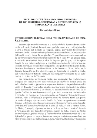 15 
PECULIARIDADES DE LA PROCESIÓN TRAPANESA 
DE LOS MISTERIOS. SEMEJANZAS Y DIFERENCIAS CON LA 
SEMANA SANTA DE SEVILLA 
Carlos López Bravo 
Introducción: el ritual de la Pasión, un legado de Espa-ña 
a Sicilia 
Este trabajo trata de acercarse a la realidad de la Semana Santa sicilia-na, 
heredera sin duda de la tradición española y con una realidad singular 
y viva, a través del modelo de Trapani, capital provincial del occidente 
siciliano, ciudad histórica de singular importancia en la isla, puerto notable 
del Mediterráneo desde la antigüedad. Trapani ha conservado un modelo 
de celebración prácticamente inalterado desde el siglo XVI en el que nace, 
a partir de los modelos importados de España, por lo que, con indepen-dencia 
de sus valores religiosos y etnológicos actuales, la celebración pa-sionista 
reproduce los modelos originarios que partieron de nuestra tierra. 
De entre las diversas manifestaciones de la Pasión en dicha ciudad es la 
llamada Procesión de los Misterios, que se desarrolla en la tarde y noche 
del Viernes Santo y Sábado Santo, la más singular y conocida de las cele-bradas 
en la isla de la Trinacria. 
Las procesiones de Semana Santa, que completan las celebraciones 
litúrgicas del Triduo Sacro, son conocidas en mayor o menor grado en 
todo el orbe católico, pero constituyen un fenómeno especialmente rele-vante 
en España, y en todas aquellas naciones que comparten de algún 
modo con ella su historia y su cultura. El asociacionismo en el seno de la 
Iglesia Católica es asimismo universal, y existen numerosas hermandades 
o cofradías en Europa, y en menor medida en América y los restantes con-tinentes. 
Pero la celebración de procesiones de Semana Santa con pasos 
procesionales que representan la Pasión de Cristo es algo característico de 
España, y de todas aquellas naciones o pueblos que tuvieron estrecha rela-ción 
histórica con los españoles. Es el caso de Italia, y, por la misma razón, 
de Malta, Portugal y algunas naciones de Iberoamérica, desde Colombia 
a Perú, pasando por Ecuador o México. Dentro de Italia, el caso de Sicilia 
es muy especial, por el arraigo y fuerza de estas manifestaciones de la re-ligiosidad 
popular en su propia cultura, aunque también sean notables los 
ritos procesionales de la Pasión en Apulia, Calabria, Basilicata, y Campania 
 